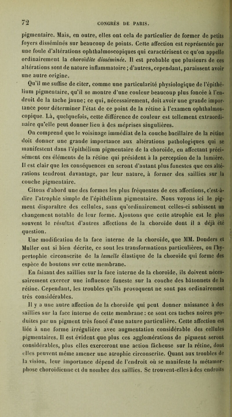 pigmentaire. Mais, en outre, elles ont cela de particulier de former de petits foyers disséminés sur beaucoup de points. Cette affection est représentée par une foule d’altérations ophthalmoscopiques qui caractérisent ce qu’on appelle ordinairement la choroïdile disséminée. Il est probable que plusieurs de ces altérations sont de nature inflammatoire ; d’autres, cependant, paraissent avoir une autre origine. Qu’il me suffise de citer, comme une particularité physiologique de l’épithé- lium pigmentaire, qu’il se montre d’une couleur beaucoup plus foncée à l’en- droit de la tache jaune; ce qui, nécessairement, doit avoir une grande impor- tance pour déterminer l’état de ce point de la rétine à l’examen ophthalmos- copique. Là, quelquefois, cette différence de couleur est tellement extraordi- naire qu’elle peut donner lieu à 4es méprises singulières. On comprend que le voisinage immédiat delà couche bacillaire de la rétine doit donner une grande importance aux altérations pathologiques qui se manifestent dans l’épithélium pigmentaire de la choroïde, en affectant préci- sément ces éléments de la rétine qui président à la perception de la lumière. Il est clair que les conséquences en seront d’autant plus funestes que ces alté- rations tendront davantage, par leur nature, à former des saillies sur la couche pigmentaire. Citons d’abord une des formes les plus fréquentes de ces affections, c’.est-à- dire l’atrophie simple de l’épithélium pigmentaire. Nous voyons ici le pig- ment disparaître des cellules, sans qu’ordinairemeut celles-ci subissent un changement notable de leur forme. Ajoutons que celte atrophie est le plus souvent le résultat d’autres affections de la choroïde dont il a déjà été question. Une modification de la face interne de la choroïde, que MM. Bonders et ? Muller ont si bien décrite, ce sont les transformations particulières, ou l’hy- pertophie circonscrite de la lamelle élastique de la choroïde qui forme des espèce de boulons sur celle membrane. En faisant des saillies sur la face interne de la choroïde, ils doivent néces- sairement exercer une influence funeste sur la couche des bâtonnets de la rétine. Cependant, les troubles qu’ils provoquent ne sont pas ordinairement très considérables. Il y a une autre affection de la choroïde qui peut donner naissance à des saillies sur la face interne de celte membrane: ce sont ces taches noires pro- duites par un pigment très foncé d’une nature particulière. Celte affection est liée à une forme irrégulière avec augmentation considérable des cellules pigmentaires. Il est évident que plus ces agglomérations de pigment seront considérables, plus elles exerceront une action fâcheuse sur la rétine, dout elles peuvent même amener une atrophie circonscrite. Quant aux troubles de la vision, leur importance dépend de l’endroit où se manifeste la métamor- phose choroïdicnne cl du nombre des saillies. Se trouvent-elles à des endroits