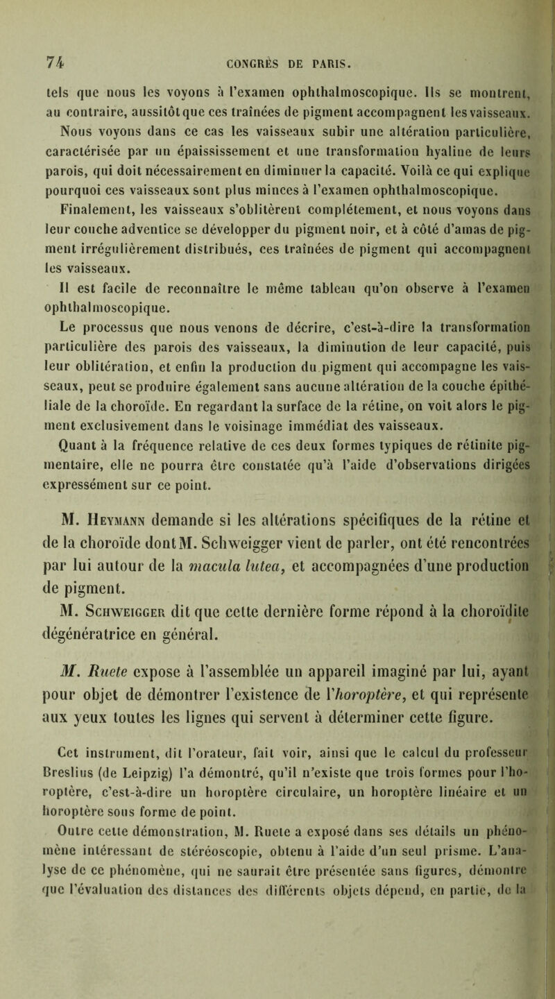 tels que nous les voyons à l’examen ophlhalmoscopique. Ils se montrent, au contraire, aussitôtque ces traînées île pigment accompagnent lesvaisseaux. Nous voyons dans ce cas les vaisseaux subir une altération particulière, caractérisée par un épaississement et une transformation hyaline de leurs parois, qui doit nécessairement en diminuer la capacité. Voilà ce qui explique pourquoi ces vaisseaux sont plus minces à l’examen ophlhalmoscopique. Finalement, les vaisseaux s’oblitèrent complètement, et nous voyons dans leur couche adventice se développer du pigment noir, et à côté d’amas de pig- ment irrégulièrement distribués, ces traînées de pigment qui accompagnent les vaisseaux. Il est facile de reconnaître le même tableau qu’on observe à l’examen ophlhalmoscopique. Le processus que nous venons de décrire, c’est-à-dire la transformation particulière des parois des vaisseaux, la diminution de leur capacité, puis leur oblitération, et enfin la production du pigment qui accompagne les vais- seaux, peut se produire également sans aucune altération de la couche épithé- liale de la choroïde. En regardant la surface de la rétine, on voit alors le pig- ment exclusivement dans le voisinage immédiat des vaisseaux. Quant à la fréquence relative de ces deux formes typiques de rélinile pig- mentaire, elle ne pourra être constatée qu’à l’aide d’observations dirigées expressément sur ce point. M. Heymann demande si les altérations spécifiques de la rétine et de la choroïde dontM. Schweigger vient de parler, ont été rencontrées par lui autour de la macula lutea, et accompagnées d’une production de pigment. M. Schweigger dit que cette dernière forme répond à la clioroïtlile dégénératrice en général. M. Ruete expose à l’assemblée un appareil imaginé par lui, ayant pour objet de démontrer l’existence de Vhoroptère, et qui représente aux yeux toutes les lignes qui servent à déterminer cette figure. Cet instrument, dit l’orateur, fait voir, ainsi que le calcul du professeur Bresliiis (de Leipzig) l’a démontré, qu’il n’existe que trois formes pour l’ho- roptère, c’est-à-dire un horoplère circulaire, un horoplèrc linéaire et un horopière sous forme de point. Outre cette démonstration, M. Ruete a exposé dans ses détails un phéno- mène intéressant de stéréoscopie, obtenu à l’aide d’un seul prisme. L’ana- lyse de ce phénomène, qui ne saurait être présentée sans figures, démonirc que l’évaluation des distances des dilférenls objets dépend, en partie, de la