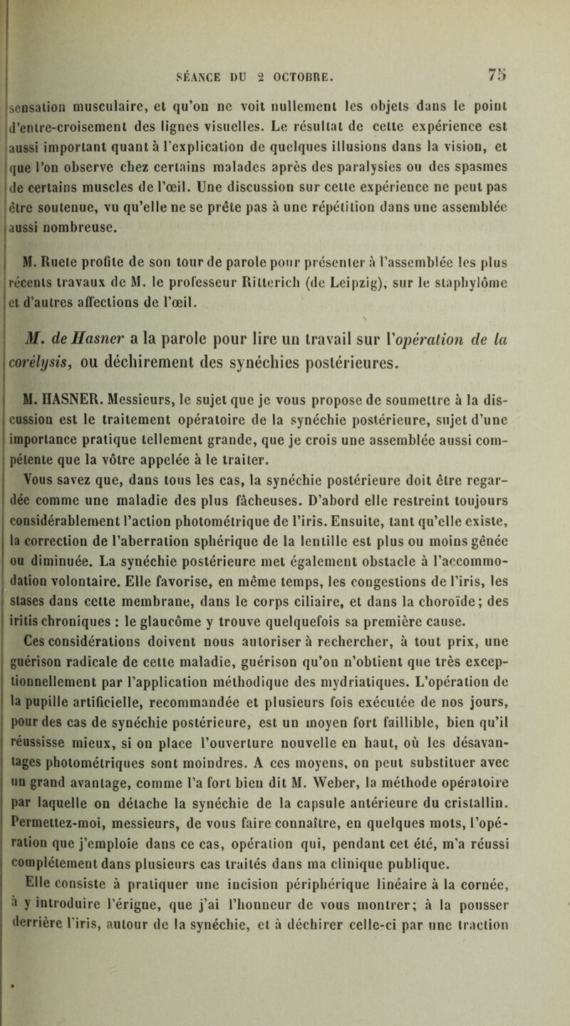 sensation musculaire, et qu’on ne voit nullement les objets dans le point d’entre-croisement des lignes visuelles. Le résultat de cette expérience est iaussi important quant à l’explication de quelques illusions dans la vision, et que l’on observe chez certains malades après des paralysies ou des spasmes de certains muscles de l’œil. Une discussion sur cette expérience ne peut pas être soutenue, vu qu’elle ne se prête pas à une répétition dans une assemblée I aussi nombreuse. j M. Ruete profile de son tour de parole pour présenter à l’assemblée les plus récents travaux de M. le professeur Rittericli (de Leipzig), sur le stapbylôme et d’autres affections de l’œil. M, deHasner a la parole pour lire un travail sur Vopération de la coréhjsis, ou déchirement des synéchies postérieures. M. IIASNER. Messieurs, le sujet que je vous propose de soumettre à la dis- cussion est le traitement opératoire de la synéchie postérieure, sujet d’une importance pratique tellement grande, que je crois une assemblée aussi com- pétente que la vôtre appelée à le traiter. Vous savez que, dans tous les cas, la synéchie postérieure doit être regar- dée comme une maladie des plus fâcheuses. D’abord elle restreint toujours considérablement l’action photométrique de l’iris. Ensuite, tant qu’elle existe, la correction de l’aberration sphérique de la lentille est plus ou moins gênée ou diminuée. La synéchie postérieure met également obstacle à l’accommo- ^^dation volontaire. Elle favorise, en même temps, les congestions de l’iris, les stases dans celte membrane, dans le corps ciliaire, et dans la choroïde; des iritis chroniques : le glaucome y trouve quelquefois sa première cause. Ces considérations doivent nous autoriser à rechercher, à tout prix, une guérison radicale de celte maladie, guérison qu’on n’obtient que très excep- tionnellement par l’application méthodique des mydriatiques. L’opération de la pupille artificielle, recommandée et plusieurs fois exécutée de nos jours, pour des cas de synéchie postérieure, est un moyen fort faillible, bien qu’il réussisse mieux, si on place l’ouverture nouvelle en haut, où les désavan- tages photométriques sont moindres. A ces moyens, on peut substituer avec un grand avantage, comme l’a fort bien dit M. Weber, la méthode opératoire par laquelle on détache la synéchie de la capsule antérieure du cristallin. Permeitez-moi, messieurs, de vous faire connaître, en quelques mots, l’opé- ration que j’emploie dans ce cas, opération qui, pendant cet été, m’a réussi complètement dans plusieurs cas traités dans ma clinique publique. Elle consiste à pratiquer une incision périphérique linéaire à la cornée, à y introduire l’érigne, que j’ai l’honneur de vous montrer; à la pousser derrière l’iris, autour de la synéchie, et à déchirer celle-ci par une traction