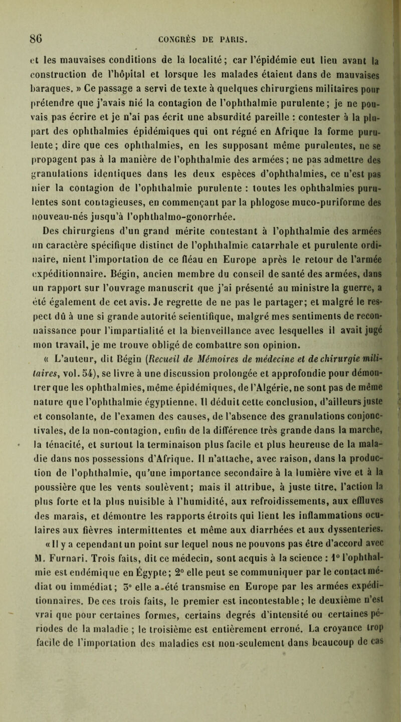 »'t les mauvaises conditions de la localité; car l’épidémie eut lieu avant la construction de l’hopiial et lorsque les malades étaient dans de mauvaises baraques. » Ce passage a servi de texte à quelques chirurgiens militaires pour prétendre que j’avais nié la contagion de l’ophihalmie purulente; je ne pou- vais pas écrire et je n’ai pas écrit une absurdité pareille ; contester à la plu- part des ophthalmies épidémiques qui ont régné en Afrique la forme puru- lente; dire que ces ophthalmies, en les supposant même purulentes, ne se propagent pas à la manière de l’ophihalmie des armées; ne pas admettre des granulations identiques dans les deux espèces d’ophthalmies, ce n’est pas nier la contagion de l’opluhalmie purulente : toutes les ophthalmies puru- lentes sont contagieuses, en commençant par la phlogose muco-puriforme des nouveau-nés jusqu’à l’ophthalmo-gonorrhée. Des chirurgiens d’un grand mérite contestant à l’ophthalmie des armées lin caractère spécifique distinct de l’ophlhalmie catarrhale et purulente ordi- naire, nient l’importation de ce fléau en Europe après le retour de l’armée expéditionnaire. Bégin, ancien membre du conseil de santé des armées, dans un rapport sur l’ouvrage manuscrit que j’ai présenté au ministre la guerre, a été également de cet avis. Je regrette de ne pas le partager; et malgré le res- pect dû à une si grande autorité scientifique, malgré mes sentiments de recon- naissance pour l’impartialité et la bienveillance avec lesquelles il avait jugé mon travail, je me trouve obligé de combattre son opinion. (( L’auteur, dit Bégin (Recueil de Mémoires de médecine et de chirurgie mili- taires^ vol. 54), se livre à une discussion prolongée et approfondie pour démon- trer que les ophthalmies, même épidémiques, de l’Algérie, ne sont pas de même nature que l’ophthalmie égyptienne, tl déduit cette conclusion, d’ailleurs juste^ et consolante, de l’examen des causes, de l’absence des granulations conjonc-' livales, de la non-contagion, enfin de la différence très grande dans la marche, la ténacité, et surtout la terminaison plus facile et plus heureuse de la mala- die dans nos possessions d’Afrique. Il n’attache, avec raison, dans la produc- tion de l’ophthalmie, qu’une importance secondaire à la lumière vive et à la poussière que les vents soulèvent; mais il attribue, à juste titre, l’action la plus forte et la plus nuisible à l’humidité, aux refroidissements, aux eflluves des marais, et démontre les rapports étroits qui lient les inflammations ocu- laires aux fièvres intermittentes et même aux diarrhées et aux dyssenteries. « Il y a cependant un point sur lequel nous ne pouvons pas être d’accord avec M. Furnari. Trois faits, dit ce médecin, sont acquis à la science : 1® l’ophthal- mie est endémique en Égypte; 2® elle peut se communiquer par le contactmé- diat ou immédiat; 3“ elle a-été transmise en Europe par les armées expédi- tionnaires. De ces trois faits, le premier est incontestable; le deuxième n’est vrai que pour certaines formes, certains degrés d’intensité ou certaines pé- riodes de la maladie ; le troisième est entièrement erroné. La croyance trop facile de l’importation des maladies est nou-sculemcnt dans beaucoup de cas