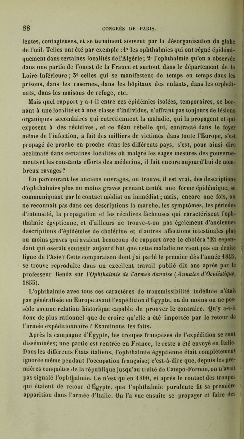 lentes, contagieuses, et se terminent souvent par la désorganisation du globe de l’œil. Telles ont été par exemple : 1“ les ophthalmies qui ont régné épidémi- quement dans certaines localités de l’Algérie; S® l’ophthalmie qu’on a observée dans une partie de l’ouest de la France et surtout dans le département de la Loire-Inférieure ; 3® celles qui se manifestent de temps en temps dans les prisons, dans les casernes, dans les hôpitaux des enfants, dans les orpheli- nats, dans les maisons de refuge, etc. Mais quel rapport y a-t-il entre ces épidémies isolées, temporaires, se bor- nant à une localité et à une classe d’individus, n’offrant pas toujours de lésions organiques secondaires qui entretiennent la maladie, qui la propagent et qui exposent à des récidives , et ce fléau rébelle qui, contracté dans le foyer même de l’infection, a fait des milliers de victimes dans toute l’Europe, s’est propagé de proche en proche dans les différents pays, s’est, pour ainsi dire acclimaté dans certaines localités où malgré les sages mesures des gouverne- menlsel les constants efforts des médecins, il fait encore aujourd’hui de nom- breux ravages? En parcourant les anciens ouvrages, on trouve, il est vrai, des descriptions d’ophihalmies plus ou moins graves prenant tantôt une forme épidémique, se communiquant par le contact médiat ou immédiat ; mais, encore une fois, on ne reconnaît pas dans ces descriptions la marche, les symptômes, les périodes d’intensité, la propagation et les récidives fâcheuses qui caractérisent l’oph- ihalmie égyptienne, et d’ailleurs ne trouve-t-on pas également d’anciennes descriptions d’épidémies de cholérine et d’autres affections intestinales plus ou moins graves qui avaient beaucoup de rapport avec le choléra?Et cepen- dant qui oserait soutenir aujourd’hui que cette maladie ne vient pas en droite ligne de l’Asie? Cette comparaison dont j’ai parlé le premier dès l’année 1845, se trouve reproduite dans un exeellent travail publié dix ans après par le professeur Bendz sur VOphlhalmie de l'armée danoise (Annales d'OcuLislique, 1855). L’ophlhalmie avee tous ces caractères de transmissibilité indéfinie n’éiail pas généralisée en Europe avant l’expédition d’Égypte, ou du moins on ne pos- sède aucune relation historique capable de prouver le contraire. Qu’y a-t-il donc de plus rationnel que de croire qu’elle a été importée par le retour de l’armée expéditionnaire ? Examinons les faits. Après la campagne d’Égypte, les troupes françaises de l’expédition se sont disséminées; une partie est rentrée en France, le reste a été envoyé en Italie. Dans les différents États italiens, l’ophihalmie égyptienne était complètement ignorée même pendant l’occupation française; c’est-à-dire que, depuis les pre- mières conquêtes de la république jusqu’au traité de Campo-Formio, on n’avait pas signalé l’opbtjialmie. Ce n’est qu’en 1800, et après le contact des troupes qui étaient de retour d’Égypte, que l’ophthalrnie purulente fit sa première apparition dans l’armée d’Italie. On l’a vue ensuite se propager et faire des