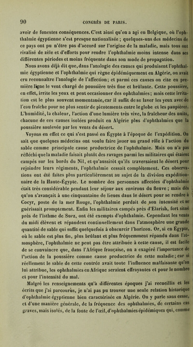 avoir de funestes conséquences. C’est ainsi qu’on a agi en Belgique, où l’oph- llialmie égyptienne s’est presque nationalisée ; quelques-uns des médecins de ce pays ont pu n’être pas d’accord sur l’origine de la maladie, mais tous ont rivalisé de zèle et d’efforts pour rendre l’ophthalmie moins intense dans ses différentes périodes et moins fréquente dans son mode de propagation. Nous avons déjà dit que,dans l’analogie des causes qui produisent l’ophthal- mie égyptienne et l’ophthalmie qui règne épidémiquement en Algérie, on avait cru reconnaître l’analogie de l’affection; et parmi ces causes on cite en pre- mière ligne le vent chargé de poussière très fine et brûlante. Celte poussière, en effet, irrite les yeux et peut occasionner des ophthalmies; mais celle irrita- tion est le plus souvent momentanée, car il suffit de se laver les yeux avec de l’eau fraîche pour ne plus sentir de picotements entre le globe et les paupières. L’humidité, la chaleur, l’action d’une lumière très vive, la fraîcheur des nuits, chacune de ces causes isolées produit en Algérie plus d’ophlhalmies que la poussière soulevée par les vents du désert. Voyons en effet ce qui s’est passé en Égypte à l’époque de l’expédition. On sait ({ue quelques médecins ont voulu faire jouer un grand rôle à l’action du sable comme principale cause productrice de l’ophlhalmie. Mais on n’a pas réfléchi quela maladie faisait plutôt des ravages parmi les militaires qui étaient campés sur les bords du Nil, et qu’aussitôl qu’ils traversaient le désert pour rejoindre leurs régiments, l’ophlhalmie cessait complètement. Ces observa- tions ont été faites plus particulièrement au sujet de la division expédition- naire de la Haute-Égypte. Le nombre des personnes affectées d’ophlhalmie était très considérable pendant leur séjour aux environs du fleuve ; mais dès qu’on s’avançait à une cinquantaine de lieues dans le désert pour se rendre à Cocyr, poste de la mer Rouge, l’ophthalmie perdait de son intensité else guérissait promptement. Enfin les militaires campés près d’Eiarish, fort situé près de l’isthme de Suez, ont été exempts d’ophlhalmie. Cependant les vents du midi élèvent et répandent conliniiellemenl dans l’atmosphère une grande quantité de sable qui suffit quelquefois à obscurcir l’horizon. Or, si en Égypte, où le sable est plus fin, plus brûlant et plus fréquemment répandu dans l’al- mosphère, l’ophlhalmie ne peut pas être attribuée à cette cause, il est facile de se convaincre que, dans l’Afrique française, on a exagéré l’importance de l’action de la poussière comme cause productrice de celle maladie; car si réellement le sable de celle contrée avait toute l’influence malfaisante qu’on lui attribue, les ophthalmies en Afrique seraient effrayantes et pour le nombre et pour l’intensité du mal. Malgré les renseignements qu’à différentes époques j’ai recueillis et les écrits que j’ai parcourus, je n’ai pas pu trouver une seule relation historique d’ophlhalmie égyptienne bien caractérisée en Algérie. On y parle sans cesse, et d’une manière générale, de la fréquence des ophthalmies, de certains cas graves, mais isolés, delà fonte de l’œil, d’ophlhalmies épidémiques qui, comme