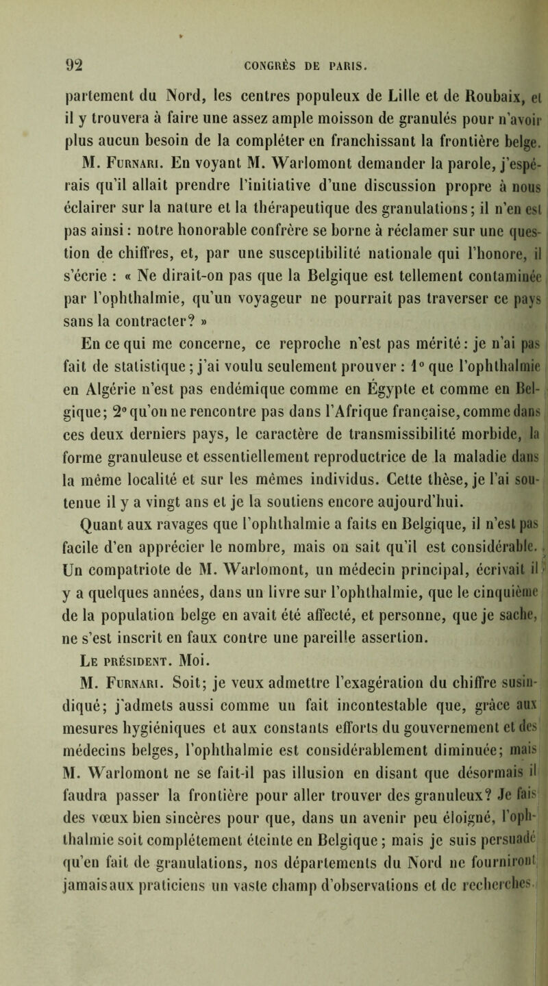 parlement du Nord, les centres populeux de Lille et de Roubaix, et il y trouvera à faire une assez ample moisson de granulés pour n avoir plus aucun besoin de la compléter en franchissant la frontière belge. M. Furnari. En voyant M. Warlomont demander la parole, j’espé- rais qu’il allait prendre l’initiative d’une discussion propre à nous éclairer sur la nature et la thérapeutique des granulations; il n’en est pas ainsi : notre honorable confrère se borne à réclamer sur une ques- tion de chiffres, et, par une susceptibilité nationale qui l’honore, il s’écrie : « Ne dirait-on pas que la Belgique est tellement contaminée par l’ophthalmie, qu’un voyageur ne pourrait pas traverser ce pays sans la contracter? » En ce qui me concerne, ce reproche n’est pas mérité : je n’ai pas fait de statistique ; j’ai voulu seulement prouver : 1® que l’ophthahnie en Algérie n’est pas endémique comme en Égypte et comme en Bel- gique; 2® qu’on ne rencontre pas dans l’Afrique française, comme dans ces deux derniers pays, le caractère de transmissibilité morbide, la forme granuleuse et essentiellement reproductrice de la maladie dans la même localité et sur les mêmes individus. Cette thèse, je l’ai sou- tenue il y a vingt ans et je la soutiens encore aujourd’hui. Quant aux ravages que l’ophllialmie a faits en Belgique, il n’est pas facile d’en apprécier le nombre, mais on sait qu’il est considérable. Un compatriote de M. Warlomont, un médecin principal, écrivait ilîi y a quelques années, dans un livre sur l’ophthalmie, que le cinquième de la population belge en avait été affecté, et personne, que je sache, ne s’est inscrit en faux contre une pareille assertion. Le président. Moi. M. Furnari. Soit; je veux admettre l’exagération du chiffre susiii- diqué; j'admets aussi comme un fait incontestable que, grâce aux mesures hygiéniques et aux constants efforts du gouvernement et des médecins belges, l’ophthalmie est considérablement diminuée; mais M. Warlomont ne se fait-il pas illusion en disant que désormais il faudra passer la frontière pour aller trouver des granuleux? Je fais des vœux bien sincères pour que, dans un avenir peu éloigné, l’oph- thalmie soit complètement éteinte en Belgique ; mais je suis persuadé qu’en fait de granulations, nos départements du Nord ne fourniront jamais aux praticiens un vaste champ d’ohscrvalions et de recherches.