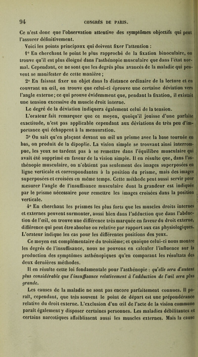 Ce n’est donc que l’observation attentive des symptômes objectifs qui peut l’assurer définitivement. Voici les points principaux qui doivent fixer l’attention : 1® En cherchant le point le plus rapproché de la fixation binoculaire, on trouve qu’il est plus éloigné dans l’asthénopie musculaire que dans l’état nor- mal. Cependant, ce ne sont que les degrés plus avancés de la maladie qui peu- vent se manifester de celle manière ; 2® En faisant fixer un objet dans la distance ordinaire de la lecture et en couvrant un œil, on trouve que celui-ci éprouve une certaine déviation vers l’angle externe; ce qui prouve évidemment que, pendant la fixation, il existait une tension excessive du muscle droit interne. Le degré de la déviation indiquera également celui de la tension. L’orateur fait remarquer que ce moyen, quoiqu’il jouisse d’une parfaite exactitude, n’est pas applicable cependant aux déviations de très peu d’im- portance qui échappent à la mensuration. 3® On sait qu’en plaçant devant un œil un prisme avec la base tournée en bas, on produit de la dipoplie. La vision simple se trouvant ainsi interrom- pue, les yeux ne lardent pas à se remettre dans l’équilibre musculaire qui avait été supprimé en faveur de la vision simple. Il en résulte que, dans l’as- thénopie musculaire, on n’obtient pas seulement des images superposées en ligne verticale et correspondantes à la position du prisme, mais des images superposées et croisées en même temps. Celte méthode peut aussi servir pour mesurer l’angle de l'insuffisance musculaire dont la grandeur est indiquée par le prisme nécessaire pour remettre les images croisées dans la position verticale. 4® En cherchant les prismes les plus forts que les muscles droits internes et externes peuvent surmonter, aussi bien dans l’adduction que dans l’abduc- tion de l’œil, on trouve une différence très marquée en faveur du droit externe, différence qui peut être absolue ou relative par rapport aux cas physiologiques. L’orateur indique les cas pour les différentes positions des yeux. Ce moyen est complémentaire du troisième; et quoique celui-ci nous montre les degrés de l’insuffisance, nous ne pouvons en calculer l’influence sur la production des symptômes asthénopiques qu’en comparant les résultats des deux dernières méthodes. Il en résulte cette loi fondamentale pour l’asthénopie : qu’elle sera d’autant plus considérable que Vinsuffisance relativement à Vadduction de Vœü sera plus grande. Les causes de la maladie ne sont pas encore parfaitement connues. Il pa- raît, cependant, que tr.ès souvent le point de départ est une prépondérance relative du droit externe. L’exclusion d’un œil de l’acte de la vision commune paraît également y disposer certaines personnes. Les maladies débilitantes et certains narcotiques affaiblissent aussi les muscles externes. Mais la cause