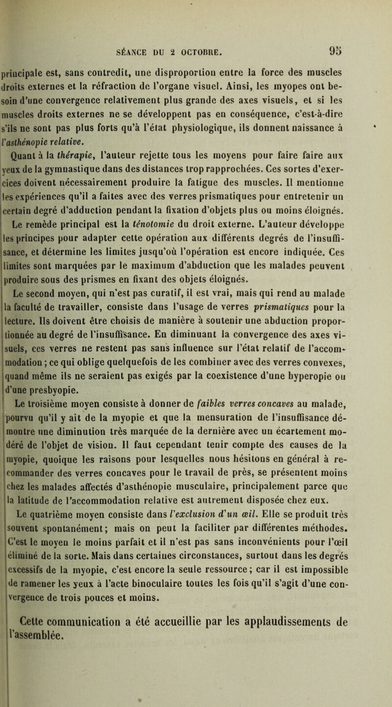 principale est, sans contredit, une disproportion entre la force des muscles droits externes et la réfraction de Torgane visuel. Ainsi, les myopes ont be- soin d’une convergence relativement plus grande des axes visuels, et si les muscles droits externes ne se développent pas en conséquence, c’est-à-dire s’ils ne sont pas plus forts qu’à l’éiat physiologique, ils donnent naissance à Vasthénopie relative. Quant à la Ihérapiey l’auteur rejette tous les moyens pour faire faire aux yeux de la gymnastique dans des distances trop rapprochées. Ces sortes d’exer- cices doivent nécessairement produire la fatigue des muscles. Il mentionne Iles expériences qu’il a faites avec des verres prismatiques pour entretenir un certain degré d’adduction pendant la fixation d’objets plus ou moins éloignés. Le remède principal est la ténotomie du droit externe. L’auteur développe |les principes pour adapter cette opération aux différents degrés de l’insuffi- sance, et détermine les limites jusqu’où l’opération est encore indiquée. Ces limites sont marquées par le maximum d’abduction que les malades peuvent produire sous des prismes en fixant des objets éloignés. Le second moyen, qui n’est pas curatif, il est vrai, mais qui rend au malade la faculté de travailler, consiste dans l’usage de verres prismatiques pour la lecture. Ils doivent être choisis de manière à soutenir une abduction propor- tionnée au degré de l’insuffisance. En diminuant la convergence des axes vi- suels, ces verres ne restent pas sans influence sur l’état relatif de l’accom- modation ; ce qui oblige quelquefois de les combiner avec des verres convexes, quand même ils ne seraient pas exigés par la coexistence d’une hyperopie ou d’une presbyopie. ! Le troisième moyen consiste à donner de faibles verres concaves au malade, pourvu qu’il y ait de la myopie et que la mensuration de l’insuffisance dé- Imontre une diminution très marquée de la dernière avec un écartement mo- déré de l’objet de vision. H faut cependant tenir compte des causes de la ! myopie, quoique les raisons pour lesquelles nous hésitons en général à re- commander des verres concaves pour le travail de près, se présentent moins ;Chez les malades affectés d’asthénopie musculaire, principalement parce que la latitude de l’accommodation relative est autrement disposée chez eux. Le quatrième moyen consiste dans l'exclusion d'un œil. Elle se produit très souvent spontanément; mais on peut la faciliter par différentes méthodes. C’est le moyen le moins parfait et il n’est pas sans inconvénients pour l’œil éliminé de la sorte. Mais dans certaines circonstances, surtout dans les degrés excessifs de la myopie, c’est encore la seule ressource; car il est impossible de ramener les yeux à l’acte binoculaire toutes les fois qu’il s’agit d’une con- vergence de trois pouces et moins. Cette communication a été accueillie par les applaudissements de rassemblée.