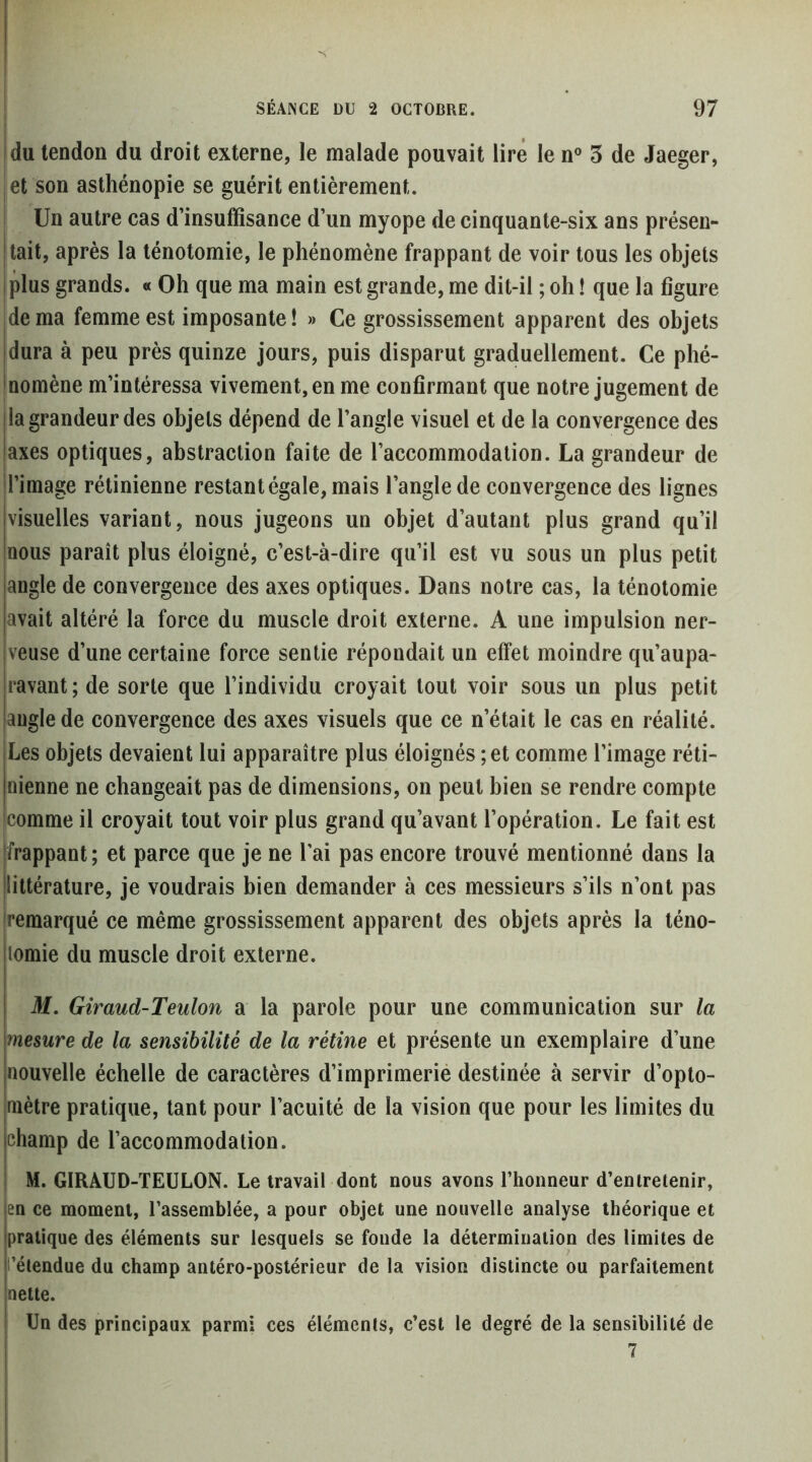 t |du tendon du droit externe, le malade pouvait lire le n° 3 de Jaeger, et son asthénopie se guérit entièrement. i Un autre cas d’insuffisance d’un myope de cinquante-six ans présen- |tait, après la ténotomie, le phénomène frappant de voir tous les objets jplus grands. « Oh que ma main est grande, me dit-il ; oh ! que la figure idema femme est imposante! » Ce grossissement apparent des objets [dura à peu près quinze jours, puis disparut graduellement. Ce phé- inomène m’intéressa vivement, en me confirmant que notre jugement de la grandeur des objets dépend de l’angle visuel et de la convergence des axes optiques, abstraction faite de l’accommodation. La grandeur de d’image rétinienne restant égale, mais l’angle de convergence des lignes visuelles variant, nous jugeons un objet d’autant plus grand qu’il nous paraît plus éloigné, c’est-à-dire qu’il est vu sous un plus petit angle de convergence des axes optiques. Dans notre cas, la ténotomie avait altéré la force du muscle droit externe. A une impulsion ner- veuse d’une certaine force sentie répondait un effet moindre qu’aupa- ravant ; de sorte que l’individu croyait tout voir sous un plus petit angle de convergence des axes visuels que ce n’était le cas en réalité. Les objets devaient lui apparaître plus éloignés ; et comme l’image réti- nienne ne changeait pas de dimensions, on peut bien se rendre compte comme il croyait tout voir plus grand qu’avant l’opération. Le fait est frappant ; et parce que je ne l’ai pas encore trouvé mentionné dans la littérature, je voudrais bien demander à ces messieurs s’ils n’ont pas remarqué ce même grossissement apparent des objets après la téno- lomie du muscle droit externe. M. Giraud-Teulon a la parole pour une communication sur la mesure de la sensibilité de la rétine et présente un exemplaire d’une nouvelle échelle de caractères d’imprimerie destinée à servir d’opto- mètre pratique, tant pour l’acuité de la vision que pour les limites du champ de l’accommodation. M. GIRAUD-TEULON. Le travail dont nous avons l’honneur d’entretenir, en ce moment, l’assemblée, a pour objet une nouvelle analyse théorique et pratique des éléments sur lesquels se fonde la détermination des limites de t’étendue du champ antéro-postérieur de la vision distincte ou parfaitement nette. Un des principaux parmi ces éléments, c’est le degré de la sensibilité de I ^ I I