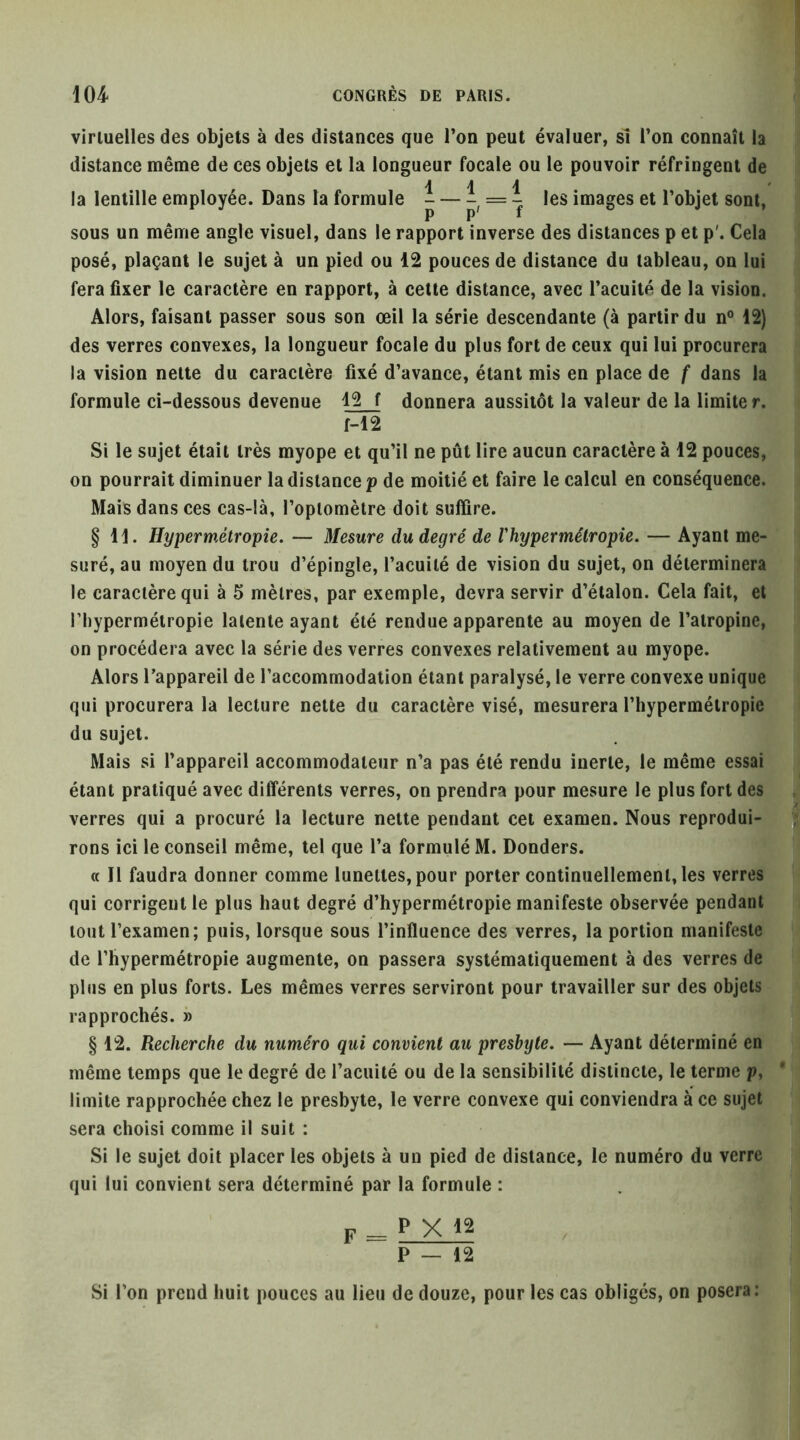 virtuelles des objets à des distances que l’on peut évaluer, sî l’on connaît la distance même de ces objets et la longueur focale ou le pouvoir réfringent de ill la lentille employée. Dans la formule - — = 7 images et l’objet sont, sous un même angle visuel, dans le rapport inverse des distances p et p'. Cela posé, plaçant le sujet à un pied ou 12 pouces de distance du tableau, on lui fera fixer le caractère en rapport, à cette distance, avec l’acuité de la vision. Alors, faisant passer sous son œil la série descendante (à partir du n® 12) des verres convexes, la longueur focale du plus fort de ceux qui lui procurera la vision nette du caractère fixé d’avance, étant mis en place de f dans la formule ci-dessous devenue 12 f donnera aussitôt la valeur de la limiter. M2 Si le sujet était très myope et qu’il ne pût lire aucun caractère à 12 pouces, on pourrait diminuer la distance p de moitié et faire le calcul en conséquence. Mais dans ces cas-là, l’optomètre doit suffire. § 11. Hypermétropie. — Mesure du degré de Vhypermétropie. — Ayant me- suré, au moyen du trou d’épingle, l’acuité de vision du sujet, on déterminera le caractère qui à 5 mètres, par exemple, devra servir d’étalon. Cela fait, et l’hypermétropie latente ayant été rendue apparente au moyen de l’atropine, on procédera avec la série des verres convexes relativement au myope. Alors l’appareil de l’accommodation étant paralysé, le verre convexe unique qui procurera la lecture nette du caractère visé, mesurera l’hypermétropie du sujet. Mais si l’appareil accommodateur n’a pas été rendu inerte, le même essai étant pratiqué avec différents verres, on prendra pour mesure le plus fort des ; , verres qui a procuré la lecture nette pendant cet examen. Nous reproduirai rons ici le conseil même, tel que l’a formulé M. Bonders. H ^ « Il faudra donner comme lunettes, pour porter continuellement, les verres qui corrigent le plus haut degré d’hypermétropie manifeste observée pendant tout l’examen; puis, lorsque sous l’influence des verres, la portion manifeste de l’hypermétropie augmente, on passera systématiquement à des verres de plus en plus forts. Les mêmes verres serviront pour travailler sur des objets rapprochés. » § 12. Recherche du numéro qui convient au presbyte. — Ayant déterminé en même temps que le degré de l’acuité ou de la sensibilité distincte, le terme p, limite rapprochée chez le presbyte, le verre convexe qui conviendra à ce sujet sera choisi comme il suit : Si le sujet doit placer les objets à un pied de distance, le numéro du verre qui lui convient sera déterminé par la formule : F _ P X P — 12 Si l’on prend huit pouces au lieu de douze, pour les cas obligés, on posera: