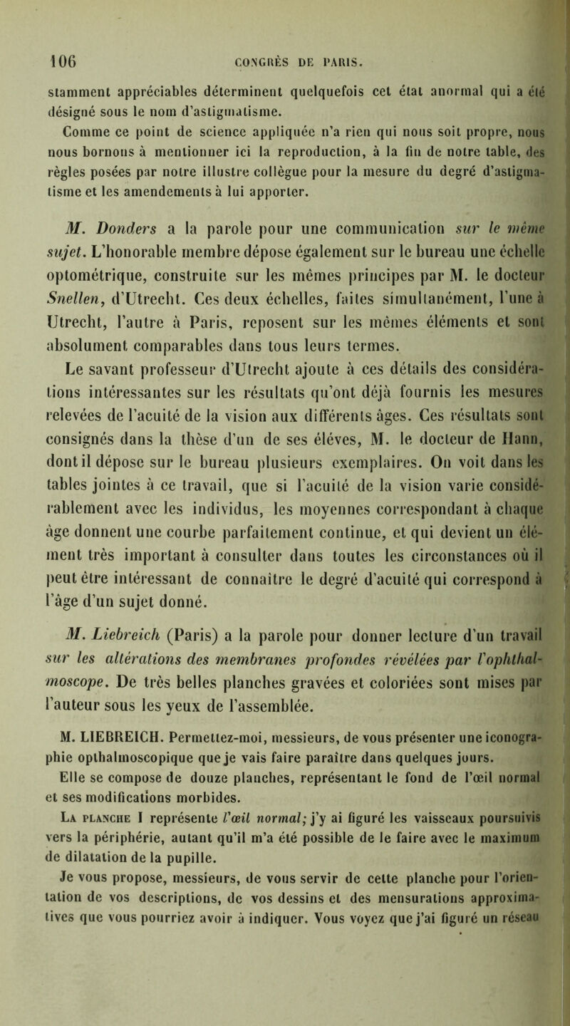 slamment appréciables déterminent quelquefois cet état anormal qui a élé désigné sous le nom d’astigmatisme. Comme ce point de science appliquée n’a rien qui nous soit propre, nous nous bornons à mentionner ici la reproduction, à la fin de notre table, des règles posées par notre illustre collègue pour la mesure du degré d’astigma- tisme et les amendements à lui apporter. M. Bonders a la parole pour une communicalion sur le wêrne sujet. L’honorable membre dépose également sur le bureau une échelle optométrique, construite sur les mêmes principes par M. le docteur Snellen, d’Utrecbt. Ces deux échelles, faites simultanément, l’une à Utrecht, l’autre à Paris, reposent sur les mêmes éléments et sont absolument comparables dans tous leurs termes. Le savant professeur d’Utrecht ajoute à ces détails des considéra- tions intéressantes sur les résultats qu’ont déjà fournis les mesures relevées de l’acuité de la vision aux différents âges. Ces résultats sont consignés dans la thèse d’un de ses élèves, M. le docteur de Hann, dont il dépose sur le bureau plusieurs exemplaires. On voit dans les tables jointes à ce travail, que si l’acuité de la vision varie considé- rablement avec les individus, les moyennes correspondant à chaque âge donnent une courbe parfaitement continue, et qui devient un élé- ment très important à consulter dans toutes les circonstances où il ( peut être intéressant de connaître le degré d’acuité qui correspond àj l’age d’un sujet donné. . M. Liebreich (Paris) a la parole pour donner lecture d’un travail sur les altérations des membranes profondes révélées par Vophlhal- moscope. De très belles planches gravées et coloriées sont mises par l’auteur sous les yeux de l’assemblée. M. LIEBREICH. Permellez-moi, messieurs, de vous présenter une iconogra- phie opthalmoscopique que je vais faire paraître dans quelques jours. Elle se compose de douze planches, représentant le fond de l’œil normal et ses modifications morbides. La planche I représente Vœil normal; j’y ai figuré les vaisseaux poursuivis vers la périphérie, autant qu’il m’a élé possible de le faire avec le maximum de dilatation de la pupille. Je vous propose, messieurs, de vous servir de celte planche pour l’orien- tation de vos descriptions, de vos dessins et des mensurations approxima- tives que vous pourriez avoir à indiquer. Vous voyez que j’ai figuré un réseau