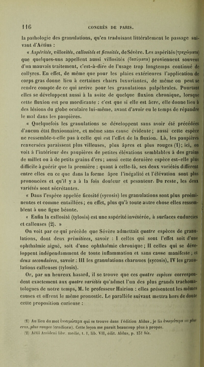 la paihologie des grannlaiions, qu’en traduisant littéralement le passage sui- vant d’Aétius : « Aspérités, villosités, callosités et ficosités, deSévère. Les aspérités(Tpa^wHiaTa) que quelques-uns appellent aussi villosités (ôaaufxara) proviennent souvent d’un mauvais traitement, c’est-à-dire de l’usage trop longtemps continué de collyres. En effet, de même que pour les plaies extérieures l’application de corps gras donne lieu à certaines chairs luxuriantes, de même on peut se rendre compte de ce qui arrive pour les granulations palpébrales. Pourtant elles se développent aussi à la suite de quelque fluxion chronique, lorsque celte fluxion est peu mordicante : c’est que si elle est âcre, elle donne lieu à des lésions du globe oculaire lui-même, avant d’avoir eu le temps de répandre le mal dans les paupières. « Quelquefois les granulations se développent sans avoir été précédées d’aucun état fluxionnaire, et même sans cause évidente; aussi celle espèce ne ressemble-t-elle pas à celle qui est l’effet de la fluxion. Là, les paupières renversées paraissent plus villeuses, plus âpres et plus rouges (i); ici, on voit à l’intérieur des paupières de petites élévations semblables à des grains de millet ou à de petits grains d’ers ; aussi cette dernière espèce est-elle plus difficile à guérir que la première : quant à celle-là, ses deux variétés diffèrent entre elles en ce que dans la forme âpre l’inégalité et l’élévation sont plus prononcées et qu’il y a à la fois douleur et pesanteur. Du reste, les deux variétés sont sécrétantes. « Dans l’espèce appelée ficosité (sycosis) les granulations sont plus proémi- nentes et comme entaillées; en effet, plus qu’à toute antre chose elles ressem- blent à une figue béante. 'S « Enfin la callosité (tylosis) est une aspérité invétérée, à surfaces endurciesj et calleuses (2). » On voit par ce qui précède que Sévère admettait quatre espèces de granu- lations, dont deux primitives, savoir : I celles qui sont l’effet soit d’une ophihalmie aiguë, soit d’une ophthalmie chronique; II celles qui se déve- loppent indépendamment de toute inflammation et sans cause manifeste; et deux secondaires, savoir : III les granulations charnues (sycosis), IV les granu- lations calleuses (tylosis). Or, par un heureux hasard, il se trouve que ces quatre espèces correspon- dent exactement aux quatre variétés qu’admet l’un des plus grands trachoma- lologues de notre temps, M. le professeur Hairion : elles présentent les mêmes causes et offrent le même pronostic. Le parallèle suivant mettra hors de doute celle proposition curieuse : (1) An lieu du mol £vvo[xd)T£pa qui se trouve dans l’édition Aldus, je lis evwpdTepa =/î/»w crus,ptus ronges (crudioræ). Celle leçon me paraît beaueoup plus à propos. (2) Aëlii Amideui lihr. medie, l. I, lib. Vit, édit. Aldus, p. 131 bis.