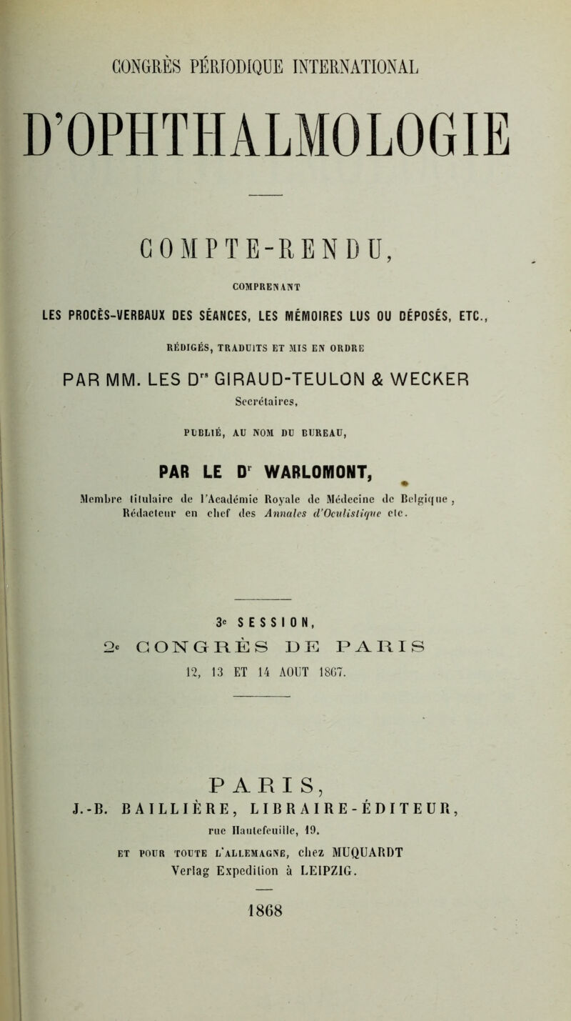 D’OPHTHALMOLOGIE COMPTE-RENDU, COMPRENANT LES PROCÈS-VERBAUX DES SÉANCES, LES MÉMOIRES LUS OU DÉPOSÉS, ETC., RÉDIGÉS, TRADUITS ET MIS EN ORDRE PAR MM. LES Drs GIRAUD-TEULON & WECKER Secrétaires, PUBLIÉ, AU NOM DU BUREAU, PAR LE Dr WARLOMONT, .Membre titulaire de l’Académie Royale de Médecine de Belgique , Rédacteur en chef des Annales d’Oculislique etc. 3« SESSION, 2c CONGRÈS DE PARIS 12, 13 ET 14 AOUT 1867. PARIS, J.-B. BAILLIÈRE, LIBRAIRE-ÉDITEUR, rue Haiilefeuille, 19. et pour toute i/allemagne, chez MUQUARDT Yerlag Expédition à LEIPZIG. 1868