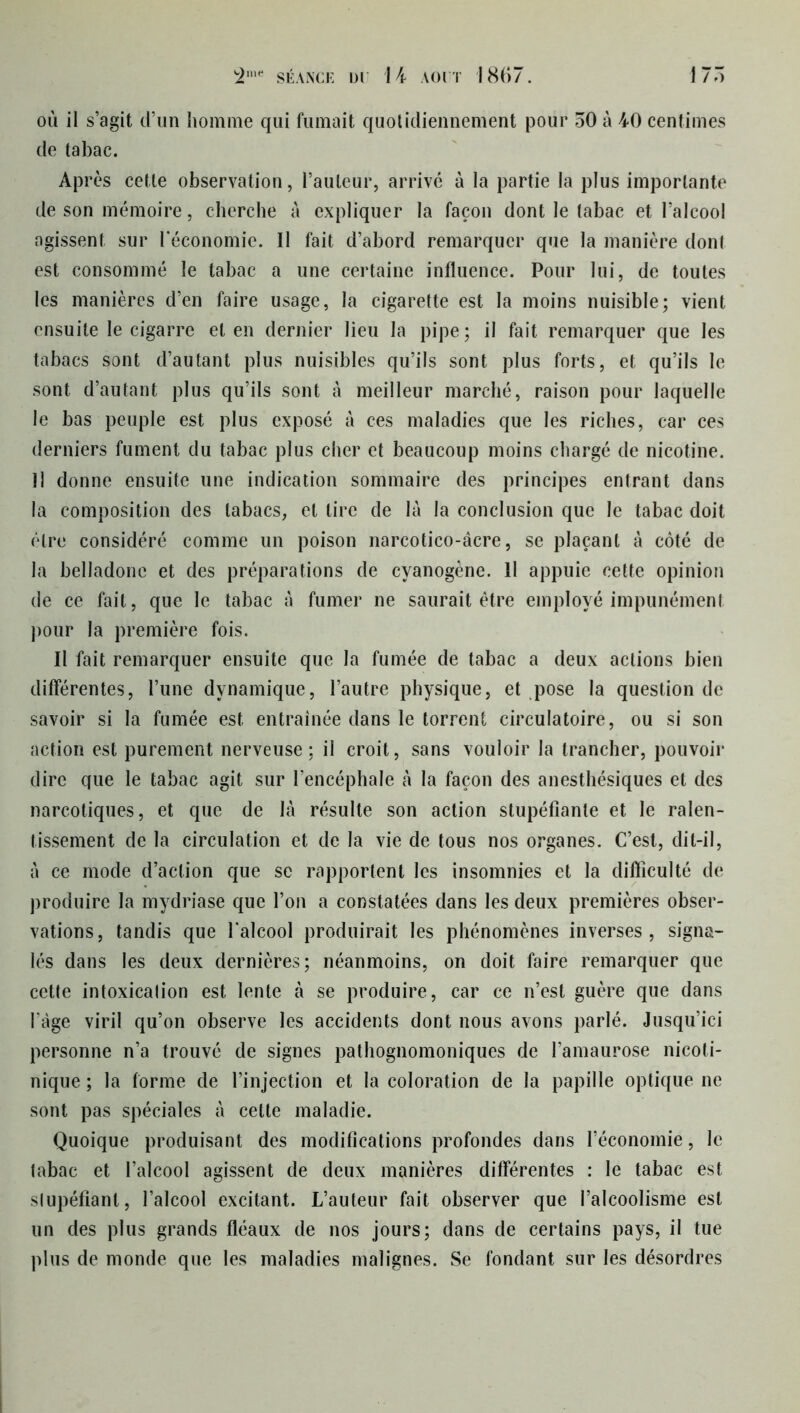où il s’agit d’un homme qui fumait quotidiennement pour 50 à 40 centimes de tabac. Après cette observation, l’auteur, arrivé à la partie la plus importante de son mémoire, cherche à expliquer la façon dont le tabac et l’alcool agissent sur l'économie. Il fait d’abord remarquer que la manière dont est consommé le tabac a une certaine influence. Pour lui, de toutes les manières d’en faire usage, la cigarette est la moins nuisible; vient ensuite le cigarre et en dernier lieu la pipe; il fait remarquer que les tabacs sont d’autant plus nuisibles qu’ils sont plus forts, et qu’ils le sont d’autant plus qu’ils sont à meilleur marché, raison pour laquelle le bas peuple est plus exposé à ces maladies que les riches, car ces derniers fument du tabac plus cher et beaucoup moins chargé de nicotine. 11 donne ensuite une indication sommaire des principes entrant dans la composition des tabacs, et tire de là la conclusion que le tabac doit être considéré comme un poison narcotico-âcre, se plaçant à côté de la belladone et des préparations de cyanogène. Il appuie cette opinion de ce fait, que le tabac à fumer ne saurait être employé impunément pour la première fois. Il fait remarquer ensuite que la fumée de tabac a deux actions bien différentes, l’une dynamique, l’autre physique, et pose la question de savoir si la fumée est entraînée dans le torrent circulatoire, ou si son action est purement nerveuse; il croit, sans vouloir la trancher, pouvoir dire que le tabac agit sur l’encéphale à la façon des anesthésiques et des narcotiques, et que de là résulte son action stupéfiante et le ralen- tissement de la circulation et de la vie de tous nos organes. C’est, dit-il, à ce mode d’action que se rapportent les insomnies et la difficulté de produire la mydriase que l’on a constatées dans les deux premières obser- vations, tandis que l’alcool produirait les phénomènes inverses, signa- lés dans les deux dernières; néanmoins, on doit faire remarquer que cette intoxication est lente à se produire, car ce n’est guère que dans l’àge viril qu’on observe les accidents dont nous avons parlé. Jusqu’ici personne n’a trouvé de signes pathognomoniques de l’amaurose nicoti- nique ; la forme de l’injection et la coloration de la papille optique ne sont pas spéciales à cette maladie. Quoique produisant des modifications profondes dans l’économie, le tabac et l’alcool agissent de deux manières différentes : le tabac est slupéfianl, l’alcool excitant. L’auteur fait observer que l’alcoolisme est un des plus grands fléaux de nos jours; dans de certains pays, il tue plus de monde que les maladies malignes. Se fondant sur les désordres