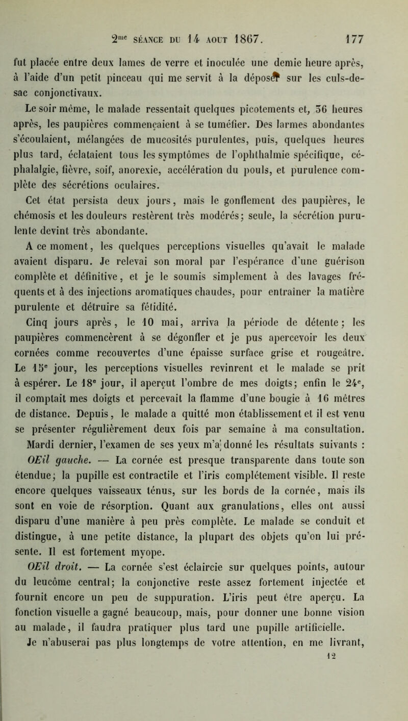 fut placée entre deux lames de verre et inoculée une demie heure après, à l’aide d’un petit pinceau qui me servit à la déposé sur les culs-de- sac conjonctivaux. Le soir même, le malade ressentait quelques picotements et, 36 heures après, les paupières commençaient à se tuméfier. Des larmes abondantes s’écoulaient, mélangées de mucosités purulentes, puis, quelques heures plus tard, éclataient tous les symptômes de l’ophthalmie spécifique, cé- phalalgie, fièvre, soif, anorexie, accélération du pouls, et purulence com- plète des sécrétions oculaires. Cet état persista deux jours, mais le gonflement des paupières, le chémosis et les douleurs restèrent très modérés; seule, la sécrétion puru- lente devint très abondante. A ce moment, les quelques perceptions visuelles qu’avait le malade avaient disparu. Je relevai son moral par l’espérance d’une guérison complète et définitive, et je le soumis simplement à des lavages fré- quents et à des injections aromatiques chaudes, pour entraîner la matière purulente et détruire sa fétidité. Cinq jours après, le 10 mai, arriva la période de détente; les paupières commencèrent à se dégonfler et je pus apercevoir les deux cornées comme recouvertes d’une épaisse surface grise et rougeâtre. Le 15e jour, les perceptions visuelles revinrent et le malade se prit à espérer. Le 18e jour, il aperçut l’ombre de mes doigts; enfin le 24e, il comptait mes doigts et percevait la flamme d’une bougie à 16 mètres de distance. Depuis, le malade a quitté mon établissement et il est venu se présenter régulièrement deux fois par semaine à ma consultation. Mardi dernier, l’examen de ses yeux m’aj donné les résultats suivants : OEil gauche. — La cornée est presque transparente dans toute son étendue; la pupille est contractile et l’iris complètement visible. Il reste encore quelques vaisseaux ténus, sur les bords de la cornée, mais ils sont en voie de résorption. Quant aux granulations, elles ont aussi disparu d’une manière à peu près complète. Le malade se conduit et distingue, à une petite distance, la plupart des objets qu’on lui pré- sente. Il est fortement myope. OEil droit. — La cornée s’est éclaircie sur quelques points, autour du leucôme central; la conjonctive reste assez fortement injectée et fournit encore un peu de suppuration. L’iris peut être aperçu. La fonction visuelle a gagné beaucoup, mais, pour donner une bonne vision au malade, il faudra pratiquer plus tard une pupille artificielle. Je n’abuserai pas plus longtemps de votre attention, en me livrant,