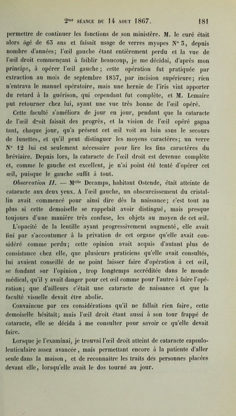 permettre de continuer les fonctions de son ministère. M. le curé était alors âgé de 65 ans et faisait usage de verres myopes N° 5, depuis nombre d’années; l’œil gauche étant entièrement perdu et la vue de l’œil droit commençant à faiblir beaucoup, je me décidai, d’après mon principe, à opérer l’œil gauche ; cette opération fut pratiquée par extraction au mois de septembre 1857, par incision supérieure; rien n’entrava le manuel opératoire, mais une hernie de l’iris vint apporter du retard à la guérison, qui cependant fut complète, et M. Lemaire put retourner chez lui, ayant une vue très bonne de l’œil opéré. Celte faculté s’améliora de jour en jour, pendant que la cataracte de l’œii droit faisait des progrès, et la vision de l’œil opéré gagna tant, chaque jour, qu’a présent cet œil voit au loin sans le secours de lunettes, et qu’il peut distinguer les moyens caractères; un verre N° 12 lui est seulement nécessaire pour lire les fins caractères du bréviaire. Depuis lors, la cataracte de l’œil droit est devenue complète et, comme le gauche est excellent, je n’ai point été tenté d’opérer cet œil, puisque le gauche suffît à tout. Observation II. — Me,le Decamps, habitant Ostende, était atteinte de cataracte aux deux yeux. A l’œil gauche, un obscurcissement du cristal- lin avait commencé pour ainsi dire dès la naissance; c’est tout au plus si celte demoiselle se rappelait avoir distingué, mais presque toujours d’une manière très confuse, les objets au moyen de cet œil. L’opacité de la lentille ayant progressivement augmenté, elle avait fini par s’accoutumer à la privation de cet organe qu’elle avait con- sidéré comme perdu; cette opinion avait acquis d’autant plus de consistance chez elle, que plusieurs praticiens qu’elle avait consultés, lui avaient conseillé de ne point laisser faire d’opération à cet œil, se fondant sur l’opinion , trop longtemps accréditée dans le monde médical, qu’il y avait danger pour cet œil comme pour l’autre à faire l’opé- ration; que d’ailleurs c’était une calaracte de naissance et que la faculté visuelle devait être abolie. Convaincue par ces considérations qu’il ne fallait rien faire, celte demoiselle hésitait; mais l’œil droit étant aussi à son tour frappé de cataracte, elle se décida à me consulter pour savoir ce qu’elle devait faire. Lorsque je l’examinai, je trouvai l’œil droit atteint de cataracte capsulo- lenticulaire assez avancée, mais permettant encore à la patiente d’aller seule dans la maison, et de reconnaître les traits des personnes placées devant elle, lorsqu’elle avait le dos tourné au jour.