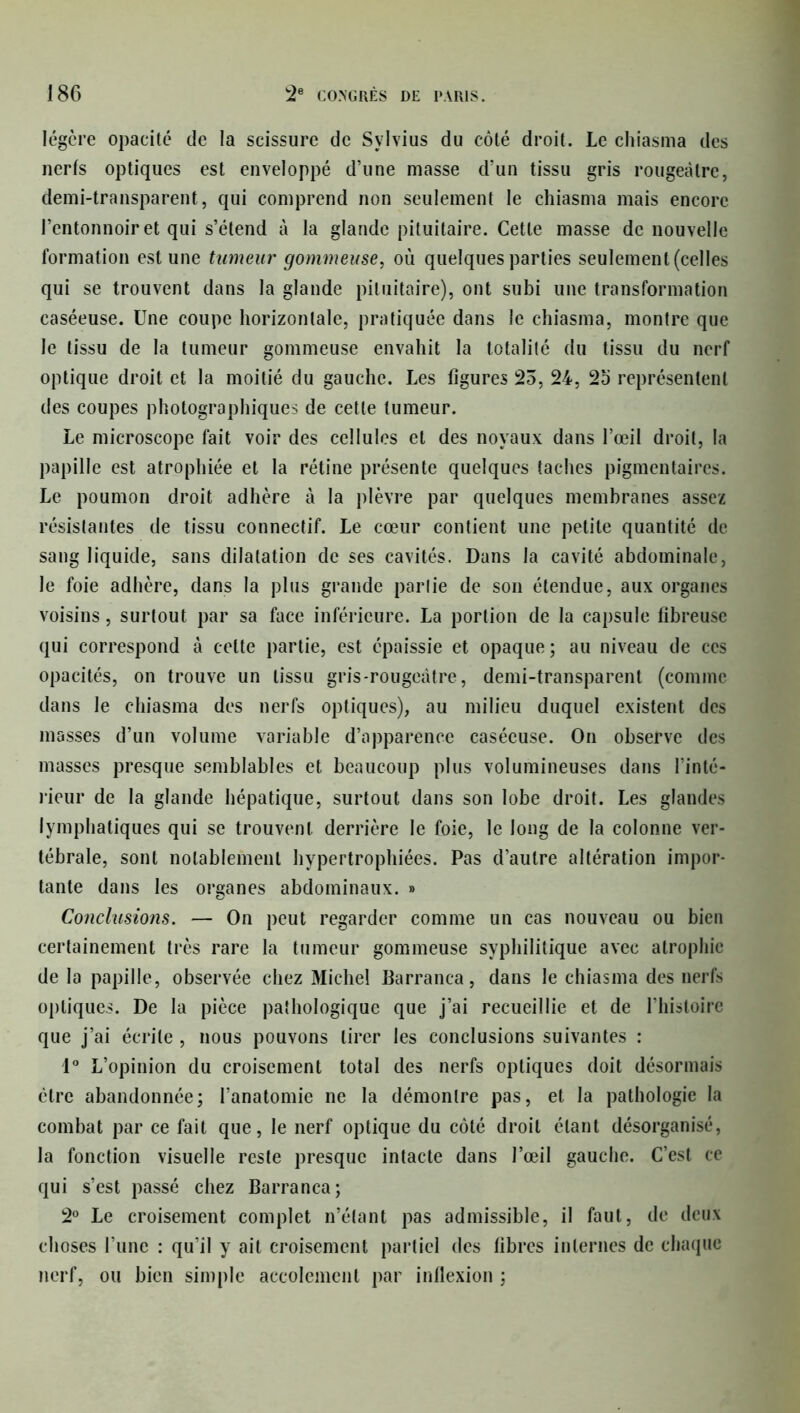 légère opacité de la scissure de Sylvius du côté droit. Le chiasma des nerfs optiques est enveloppé d’une masse d’un tissu gris rougeâtre, demi-transparent, qui comprend non seulement le chiasma mais encore l’entonnoir et qui s’étend à la glande pituitaire. Cette masse de nouvelle formation est une tumeur gommeuse, où quelques parties seulement (celles qui se trouvent dans la glande pituitaire), ont subi une transformation caséeuse. Une coupe horizontale, pratiquée dans le chiasma, montre que le tissu de la tumeur gommeuse envahit la totalité du tissu du nerf optique droit et la moitié du gauche. Les figures 25, 24, 25 représentent des coupes photographiques de cette tumeur. Le microscope fait voir des cellules et des noyaux dans l’œil droit, la papille est atrophiée et la rétine présente quelques taches pigmentaires. Le poumon droit adhère à la plèvre par quelques membranes assez résistantes de tissu connectif. Le cœur contient une petite quantité de sang liquide, sans dilatation de ses cavités. Dans la cavité abdominale, le foie adhère, dans la plus grande partie de son étendue, aux organes voisins, surtout par sa face inférieure. La portion de la capsule fibreuse qui correspond à celte partie, est épaissie et opaque; au niveau de ces opacités, on trouve un tissu gris-rougeâtre, demi-transparent (comme dans le chiasma des nerfs optiques), au milieu duquel existent des masses d’un volume variable d’apparence caséeuse. On observe des masses presque semblables et beaucoup plus volumineuses dans l’inté- rieur de la glande hépatique, surtout dans son lobe droit. Les glandes lymphatiques qui se trouvent derrière le foie, le long de la colonne ver- tébrale, sont notablement hypertrophiées. Pas d’autre altération impor- tante dans les organes abdominaux. » Conclusions. — On peut regarder comme un cas nouveau ou bien certainement très rare la tumeur gommeuse syphilitique avec atrophie de la papille, observée chez Michel Barranca, dans le chiasma des nerfs optiques. De la pièce pathologique que j’ai recueillie et de l’histoire que j’ai écrite , nous pouvons tirer les conclusions suivantes : 1° L’opinion du croisement total des nerfs optiques doit désormais être abandonnée; l’anatomie ne la démontre pas, et la pathologie la combat par ce fait que, le nerf optique du côté droit étant désorganisé, la fonction visuelle reste presque intacte dans l’œil gauche. C’est ce qui s’est passé chez Barranca; 2° Le croisement complet n’élant pas admissible, il faut, de deux choses l’une : qu’il y ait croisement partiel des fibres internes de chaque nerf, ou bien simple accolemenl par inflexion ;