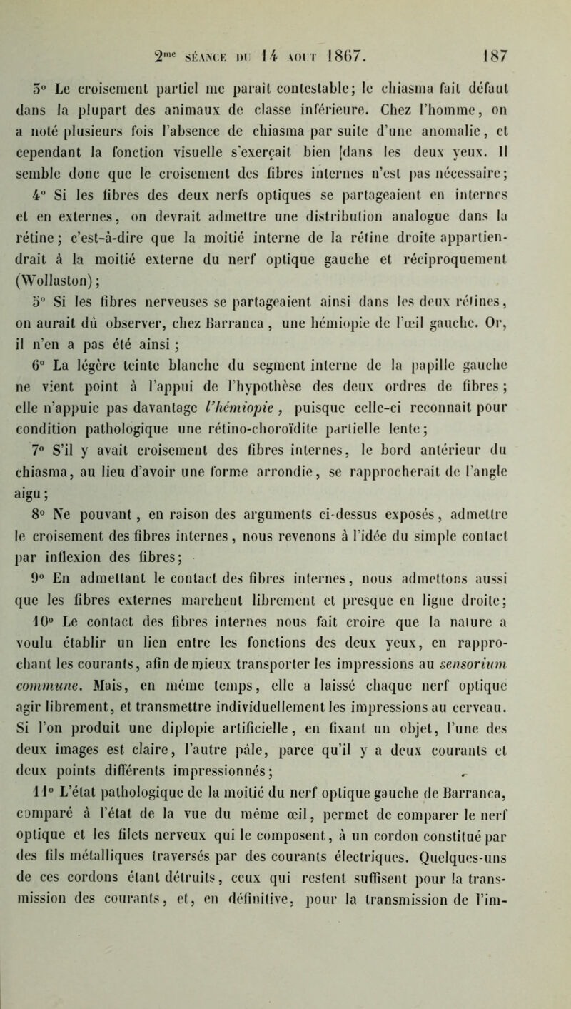 5° Le croisement partiel me parait contestable; le cliiasma fait défaut dans la plupart des animaux de classe inférieure. Chez l’homme, on a noté plusieurs fois l’absence de chiasma par suite d’une anomalie, et cependant la fonction visuelle s'exercait bien [dans les deux yeux. Il semble donc que le croisement des fibres internes n’est pas nécessaire ; 4° Si les fibres des deux nerfs optiques se partageaient en internes et en externes, on devrait admettre une distribution analogue dans la rétine ; c’est-à-dire que la moitié interne de la réfine droite appartien- drait à la moitié externe du nerf optique gauche et réciproquement (Wollaston) ; 5° Si les fibres nerveuses se partageaient ainsi dans les deux rétines, on aurait dû observer, chez Barranca , une hémiopie de l’œil gauche. Or, il n’en a pas été ainsi ; 6° La légère teinte blanche du segment interne de la papille gauche ne vient point à l’appui de l’hypothèse des deux ordres de fibres ; elle n’appuie pas davantage Vhémiopie, puisque celle-ci reconnaît pour condition pathologique une rétino-choroïdite partielle lente; 7° S’il y avait croisement des fibres internes, le bord antérieur du chiasma, au lieu d’avoir une forme arrondie, se rapprocherait de l’angle aigu ; 8° Ne pouvant, en raison des arguments ci-dessus exposés, admettre le croisement des fibres internes, nous revenons à l’idée du simple contact par inflexion des fibres; 9° En admettant le contact des fibres internes, nous admettons aussi que les fibres externes marchent librement et presque en ligne droite; 10° Le contact des fibres internes nous fait croire que la nature a voulu établir un lien entre les fonctions des deux yeux, en rappro- chant les courants, afin de mieux transporter les impressions au sensorium commune. Mais, en même temps, elle a laissé chaque nerf optique agir librement, et transmettre individuellement les impressions au cerveau. Si l’on produit une diplopie artificielle, en fixant un objet, l’une des deux images est claire, l’autre pâle, parce qu’il y a deux courants et deux points différents impressionnés; 11° L’état pathologique de la moitié du nerf optique gauche de Barranca, comparé à l’état de la vue du même œil, permet de comparer le nerf optique et les filets nerveux qui le composent, à un cordon constitué par des fils métalliques traversés par des courants électriques. Quelques-uns de ces cordons étant détruits, ceux qui restent suffisent pour la trans- mission des courants, et, en définitive, pour la transmission de fini-