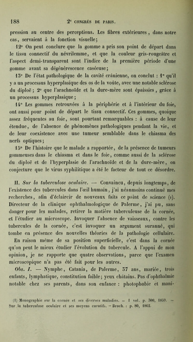 pression au centre des perceptions. Les fibres extérieures , dans notre cas, servaient à la fonction visuelle; 12° On peut conclure que la gomme a pris son point de départ dans le tissu connectif du névrilemme, et que la couleur gris-rougeâtre et l’aspect demi-transparent sont l’indice de la première période d’une gomme avant sa dégénérescence caséeuse; 15° De l’état pathologique de la cavité crânienne, on conclut : 1° qu’il y a un processus hyperplasique des os de la voûte, avec une notable sclérose du diploë ; 2° que l’arachnoïde et la dure-mère sont épaissies , grâce à un processus hyperplasique ; 14° Les gommes retrouvées à la périphérie et à l’intérieur du foie, ont aussi pour point de départ le tissu connectif. Ces gommes, quoique assez fréquentes au foie, sont pourtant remarquables : à cause de leur étendue, de l’absence de phénomènes pathologiques pendant la vie, et de leur coexistence avec une tumeur semblable dans le chiasma des nerfs optiques; 15° De l’histoire que le malade a rapportée, delà présence de tumeurs gommeuses dans le chiasma et dans le foie, comme aussi de la sclérose du diploë et de l’hyperplasie de l’arachnoïde et de la dure-mère, on conjecture que le virus syphilitique a été le facteur de tout ce désordre. JI. Sur la tuberculose oculaire. — Convaincu, depuis longtemps, de l’existence des tubercules dans l’œil humain, j’ai néanmoins continué mes recherches, afin d’éclaircir de nouveaux faits ce point de science (t). Directeur de la clinique ophthalmologique de Palerme, j’ai pu, sans danger pour les malades, retirer la matière tuberculeuse de la cornée, et l’étudier au microscope. Invoquer l’absence de vaisseaux, contre les tubercules de la cornée, c’est invoquer un argument suranné, qui tombe en présence des nouvelles théories de la pathologie cellulaire. En raison même de sa position superficielle, c’est dans la cornée qu’on peut le mieux étudier l’évolution du tubercule. A l’appui de mon opinion, je ne rapporte que quatre observations, parce que l’examen microscopique n’a pas été fait pour les autres. Obs. /. — Nymphe, Catania, de Palerme, 57 ans, mariée, trois enfants, lymphatique, constitution faible; yeux châtains. Pas d’ophtbalmie notable chez ses parents, dans son enfance : photophobie et mani- (I) Monographie sur la cornée el ses diverses maladies. — 1 vol. p. 500, 1859. — Sur la tuberculose oculaire el ses moyens curatifs. — Droch. : p. 80, 1862.