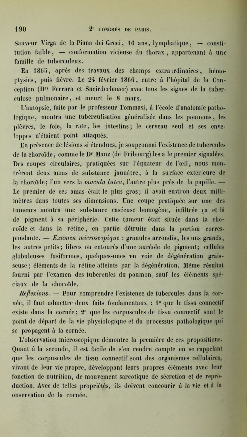 Sauveur Virga de la Piana dei Greci, 16 ans, lymphatique, — consti- tution faible, — conformation vicieuse du thorax, appartenant à une famille de tuberculeux. En 1865, après de* travaux des champs extraordinaires, hémo- ptysies, puis fièvre. Le 24 février 1866, entre à l’hôpital de la Con- ception (Drs Ferrara et Sneirderbauer) avec tous les signes de la tuber- culose pulmonaire, et meurt le 8 mars. L’autopsie, faite par le professeur Tommasi, à l’école d’anatomie patho- logique, montra une tuberculisation généralisée dans les poumons, les plèvres, le foie, la rate, les intestins; le cerveau seul et ses enve- loppes n’étaient point attaqués. En présence de lésions si étendues, je soupçonnai l’existence de tubercules de la choroïde, comme le Dr 31anz (de Fribourg) les a le premier signalées. Des coupes circulaires, pratiquées sur l’équateur de l’œil, nous mon- trèrent deux amas de substance jaunâtre, à la surface extérieure de la choroïde; l’un vers la macula lutea, l’autre plus près de la papille. — Le premier de ces amas était Je plus gros; il avait environ deux milli- mètres dans toutes ses dimensions. Une coupe pratiquée sur une des tumeurs montra une substance caséeuse homogène, infiltrée ça et là de pigment à sa périphérie. Cette tumeur était située dans la cho- roïde et dans la rétine, en partie détruite dans la portion corres- pondante. — Examen microscopique : granules arrondis, les uns grands, les autres petits; libres ou entourés d’une auréole de pigment; cellules globuleuses fusiformes, quelques-unes ^en voie de dégénération grais- seuse; éléments de la rétine atteints par la dégénération. Même résultat fourni par l’examen des tubercules du poumon, sauf les éléments spé- ciaux de la choroïde. Réflexions. — Pour comprendre l’existence de tubercules dans la cor- née, il faut admettre deux faits fondamentaux : 1° que le tissu connectif existe dans la cornée; 2° que les corpuscules de tissu connectif sont le point de départ de la vie physiologique et du processus pathologique qui se propagent à la cornée. L’observation microscopique démontre la première de ces propositions. Quant à la seconde, il est facile de s’en rendre compte en se rappelant que les corpuscules de tissu connectif sont des organismes cellulaires, vivant de leur vie propre, développant leurs propres éléments avec leur fonction de nutrition, de mouvement sarcotique de sécrétion et de repro- duction. Avec de telles propriétés, ils doivent concourir à la vie et à la onservation de la cornée.
