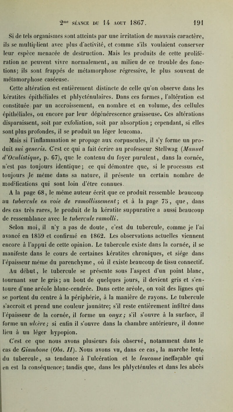 Si de tels organismes sont atteints par une irritation de mauvais caractère, ils se multiplient avec plus d'activité, et comme s’ils voulaient conserver leur espèce menacée de destruction. Mais les produits de celte prolifé- ration ne peuvent vivre normalement, au milieu de ce trouble des fonc- tions: ils sont frappés de métamorphose régressive, le plus souvent de métamorphose caséeuse. Cette altération est entièrement distincte de celle qu’on observe dans les kératites épithéliales et phlycténulaires. Dans ces formes, l’altération est constituée par un accroissement, en nombre et en volume, des cellules épithéliales, ou encore par leur dégénérescence graisseuse. Ces altérations disparaissent, soit par exfoliation, soit par absorption; cependant, si elles sont plus profondes, il se produit un léger leucoma. Mais si l’inflammation se propage aux corpuscules, il s’y forme un pro- duit sui generis. C’est ce qui a fait écrire au professeur Steliwag {Manuel (VOculistique, p. 67), que le contenu du foyer purulent, dans la cornée, n’est pas toujours identique; ce qui démontre que, si le processus est toujours ;Ie même dans sa nature, il présente un certain nombre de modifications qui sont loin d’être connues. A la page 68, le même auteur écrit que ce produit ressemble beaucoup au tubercule en voie de ramollissement; et à la page 75, que, dans des cas très rares, le produit de la kératite suppurative a aussi beaucoup de ressemblance avec le tubercule ramolli. Selon moi, il n’y a pas de doute, c’est du tubercule, comme je l’ai avancé en 1859 et confirmé en 1862. Les observations actuelles viennent encore à l’appui de cette opinion. Le tubercule existe dans la cornée, il se manifeste dans le cours de certaines kératites chroniques, et siège dans l’épaisseur même du parenchyme , où il existe beaucoup de tissu connectif. Au début, le tubercule se présente sous l’aspect d’un point blanc, tournant sur le gris; au bout de quelques jours, il devient gris et s’en- toure d’une aréole blanc-cendrée. Dans cette aréole, on voit des lignes qui se portent du centre à la périphérie, à la manière de rayons. Le tubercule s’accroît et prend une couleur jaunâtre; s’il reste entièrement infiltré dans l’épaisseur de la cornée, il forme un onyx; s’il s’ouvre à la surface, il forme un ulcère; si enfin il s’ouvre dans la chambre antérieure, il donne lieu à un léger hypopion. C’est ce que nous avons plusieurs fois observé, notamment dans le cas de Giambone {Obs. II). Nous avons vu, dans ce cas, la marche lente du tubercule, sa tendance à l’ulcération et le leucome ineffaçable qui en est la conséquence; tandis que, dans les phlycténules et dans les abcès