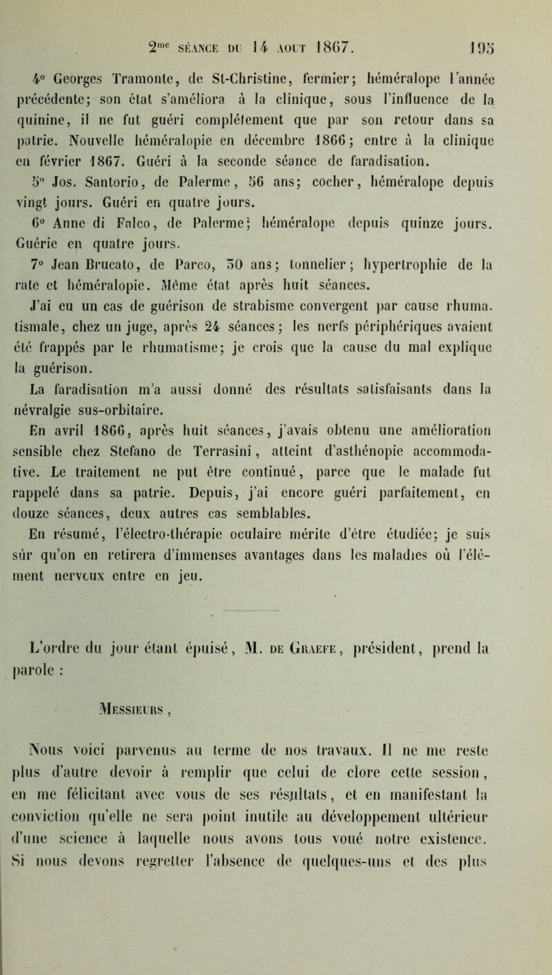 4° Georges Tramonle, cle Sl-Christine, fermier; héméralope lannée précédente; son état s’améliora à la clinique, sous l’influence de la quinine, il ne fut guéri complètement que par son retour dans sa patrie. Nouvelle héméralopie en décembre 1866; entre à la clinique en février 1867. Guéri à la seconde séance de faradisation. 5° Jos. Sanlorio, de Palerme, 56 ans; cocher, héméralope depuis vingt jours. Guéri en quatre jours. 6° Anne di Falco, de Palerme; héméralope depuis quinze jours. Guérie en quatre jours. 7° Jean Brucato, de Parco, 50 ans; tonnelier; hypertrophie de la rate et héméralopie. Même état après huit séances. J’ai eu un cas de guérison de strabisme convergent par cause rhuma. tismale, chez un juge, après 24 séances; les nerfs périphériques avaient été frappés par le rhumatisme; je crois que la cause du mal explique la guérison. La faradisation m’a aussi donné des résultats satisfaisants dans la névralgie sus-orbitaire. En avril 1866, après huit séances, j’avais obtenu une amélioration sensible chez Stefano de Terrasini, atteint d’asthénopie accommoda- tive. Le traitement ne put être continué, parce que le malade fut rappelé dans sa patrie. Depuis, j’ai encore guéri parfaitement, en douze séances, deux autres cas semblables. En résumé, l’électro-thérapie oculaire mérite d’être étudiée; je suis sur qu’on en retirera d’immenses avantages dans les maladies où l’élé- ment nerveux entre en jeu. L’ordre du jour étant épuisé, M. deGraefe, président, prend la parole : Messieurs , Nous voici parvenus au terme de nos travaux. Il ne me reste plus d’autre devoir à remplir que celui de clore cette session, en me félicitant avec vous de ses résultats, et en manifestant la conviction quelle ne sera point inutile au développement ultérieur d’une science à laquelle nous avons tous voué notre existence. Si nous devons regretter l’absence de quelques-uns et des plus