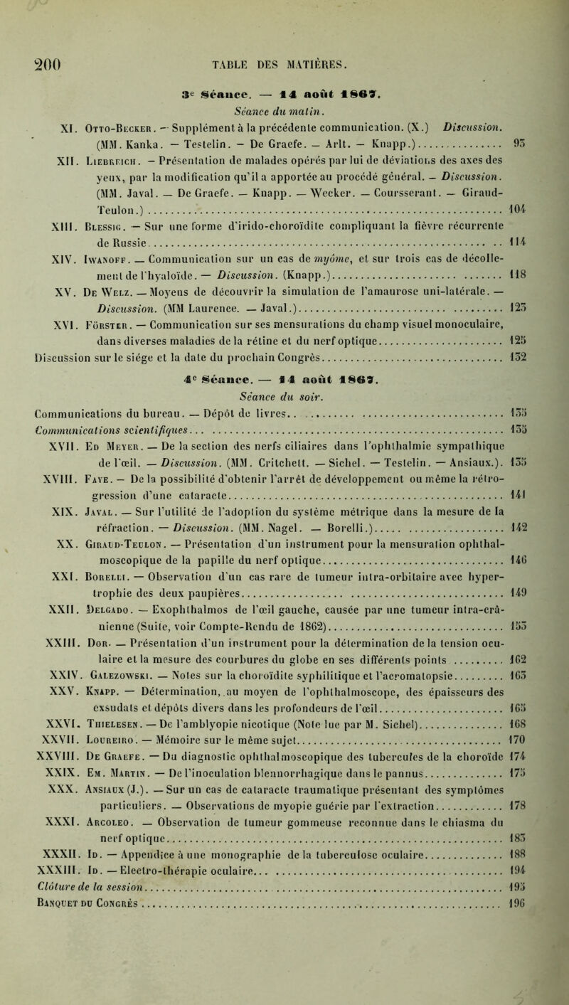 3e «séance. — 44 août 1869. Séance du matin. XI. Otto-Becker. — Supplémenta la précédente communication. (X.) Discussion. (MM. Kanka. — Testelin. - De Graefe. — Arlt. — Knapp.) 93 XII. Liebreich . - Présentation de malades opérés par lui de déviations des axes des yeux, par la modification qu’il a apportée au procédé général. - Discussion. (MM. Javal. — De Graefe. — Knapp. — Wecker. — Coursserant. - Giraud- Teulon.) 104 XIII. Blessig. — Sur une forme d’irido-choroïdite compliquant la fièvre récurrente de Russie 114 XIV. Iwanoff. — Communication sur un cas de myômc, et sur trois cas de décolle- ment de l’hyaloïde. — Discussion. (Knapp.) 118 XV. De Welz. — Moyens de découvrir la simulation de l’amaurose uni-latérale. — Discussion. (MM Laurence. — Javal.) 123 XVI. Fôrster . — Communication sur ses mensurations du champ visuel monoculaire, dans diverses maladies delà rétine et du nerf optique 125 Discussion sur le siège et la date du prochain Congrès 132 4e Séance. — 14 août 4869. Séance du soir. Communications du bureau. — Dépôt de livres. 135 Communications scientifiques 135 XVII. Ed Meyer. — De la section des nerfs ciliaires dans l’ophthalmie sympathique de l'œil. — Discussion. (MM. Critchelt. — Sichel. — Testelin. — Ansiaux.). 135 XVIII. Faye.- De la possibilité d'obtenir l’arrêt de développement ou même la rétro- gression d’une cataracte 141 XIX. Javal. — Sur Futilité de l’adoption du système métrique dans la mesure de la réfraction. — Discussion. (MM. Nagel. — Borelli.) 142 XX. Giraud-Teulon . — Présentation d'un instrument pour la mensuration ophthal- moscopique de la papille du nerf optique 14G XXI. Borelli. — Observation d'un cas rare de tumeur intra-orbilaire avec hyper- trophie des deux paupières 149 XXII. Delgado. — Exophthalmos de l’œil gauche, causée par une tumeur intra-crâ- nienne (Suite, voir Compte-Rendu de 1862) 153 XXIII. Dor. — Présentation d'un instrument pour la détermination de la tension ocu- laire et la mesure des courbures du globe en ses différents points 162 XXIV. Galezowski. — Notes sur la choroïdite syphilitique et l’acromalopsie 163 XXV. Knapp. — Détermination, au moyen de l’ophthalmoscope, des épaisseurs des exsudais et dépôts divers dans les profondeurs de l'œil 165 XXVI. Thielesen. —De l’amblyopie nicolique (Note lue par M. Sichel) 168 XXVII. Loureiro. — Mémoire sur le même sujet 170 XXVIII. De Graefe. — Du diagnostic ophthalmoscopique des tubercules de la choroïde 174 XXIX. Em. Martin. — De l’inoculation blennorrhagique dans le pannus 175 XXX. Ansiaux (J.). — Sur un cas de cataracte traumatique présentant des symptômes particuliers. — Observations de myopie guérie par l'extraction 178 XXXI. Arcoleo. — Observation de tumeur gommeuse reconnue dans le chiasma du nerf optique 183 XXXII. Id. — Appendice à une monographie de la tuberculose oculaire 188 XXXIII. Id. — Electro-thérapie oculaire... 194 Clôture de la session 195 Banquet du Congrès 196