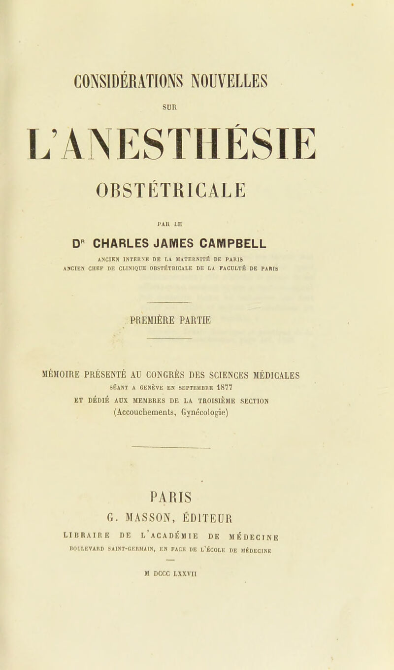 SUR LANESTHËSIE OBSTÉTRICALE l'All LE D CHARLES JAMES CAMPBELL ANCIEN INTERNE DE lA MATERNITÉ DE PARIS ANCIEN CHEF DE CLINIQUE OBSTÉTRICALE DE LA FACDLTÉ DE PARIS PREMIÈRE PARTIE MÉMOIRE PKÉSENTÉ AU CONGRÈS DES SCIENCES MÉDICALES SÉANT A GENÈVE EN SEPTEMBRE 1877 ET DÉDIÉ AUX MEMBRES DE LA TROISIÈME SECTION (Accoucliemenls, Gynécologie) PARIS G. MASSON, ÉDITEUR LIBRAIRE DE i/aCADÉMIE DE MÉDECINE BOULEVARD SAINT-GEBMAIN, EN FACE DE l'ÉCOLU DE MÉDECINE M DCCC LXXVII