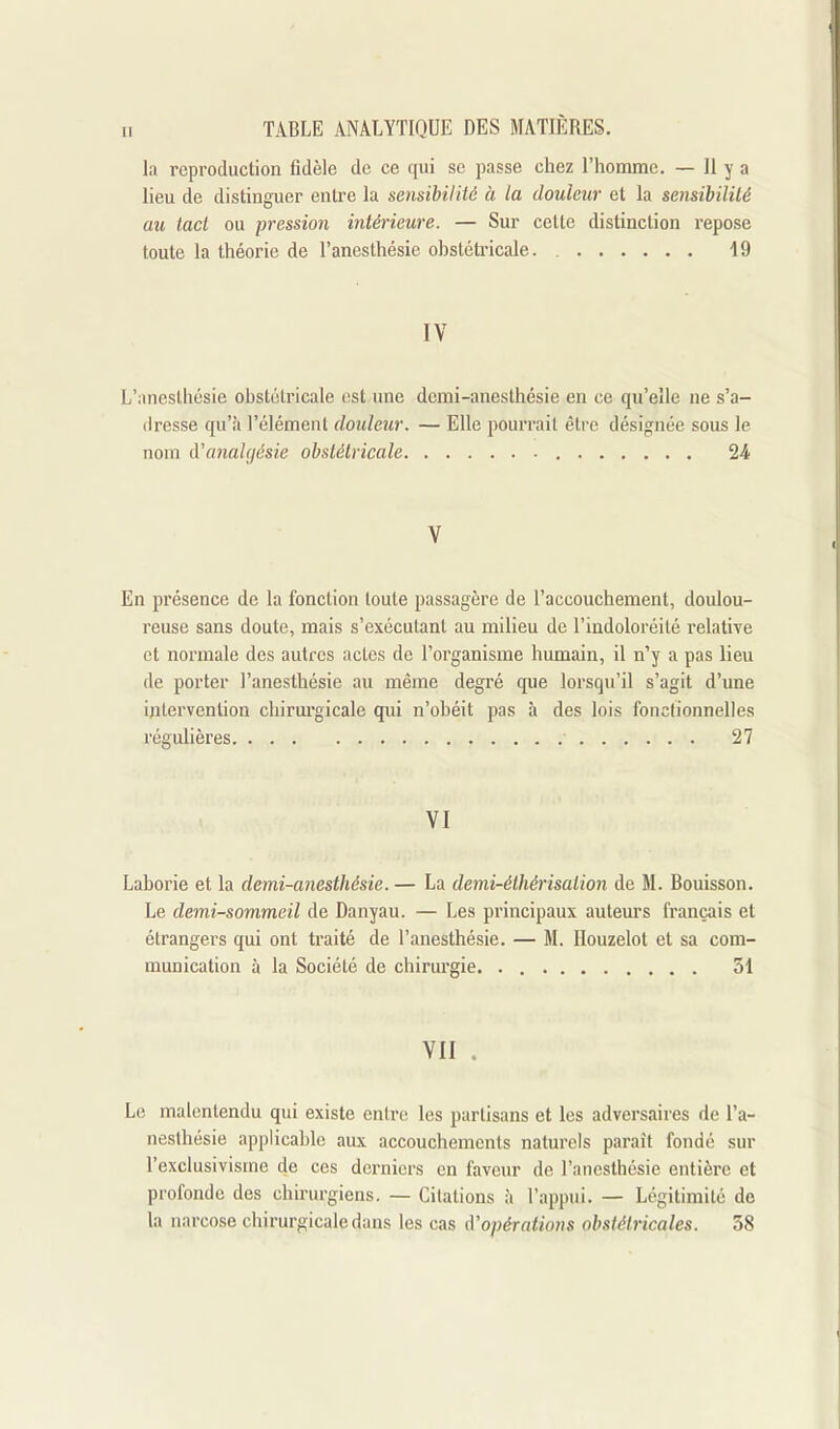 la reproduction fidèle de ce qui se passe chez l'homme. — 11 y a lieu de distinguer entre la sensibilité à ta douleur et la sensibilité au tact ou pression intérieure. — Sur cette distinction repose toute la théorie de l'anesthésie ohstétricale 19 IV L'anesthésie ohstétricale est.une dcmi-anesthésie en ce qu'elle ne s'a- dresse qu'à l'élément douleur. — Elle pourrait être désignée sous le nom A'analgésie obstétricale 24 V En présence de la fonction toute passagère de l'accouchement, doulou- reuse sans doute, mais s'exécutanl au milieu de l'indoloréité relative et noi'inale des autres actes de l'organisme humain, il n'y a pas lieu de porter l'anesthésie au même degré que lorsqu'il s'agit d'une intervention chirui'gicale qui n'obéit pas à des lois fonctionnelles régulières 27 VI Laborie et la demi-anesthésie. — La denii-éihérisation de M. Bouisson. Le demi-sommeil de Danyau. — Les principaux autem'S français et étrangers qui ont traité de l'anesthésie. — M. Ilouzelot et sa com- munication à la Société de chirurgie. 31 VII . Le malentendu qui existe entre les partisans et les adversaires de l'a- nesthésie applicable aux accouchements naturels parait fondé sur l'exclusivisme de ces derniers en laveur de l'anesthésie entière et profonde des chirurgiens. — Citations à l'appui. — Légitimité de la narcose chirurgicale dans les cas d'opérations obstétricales. 38