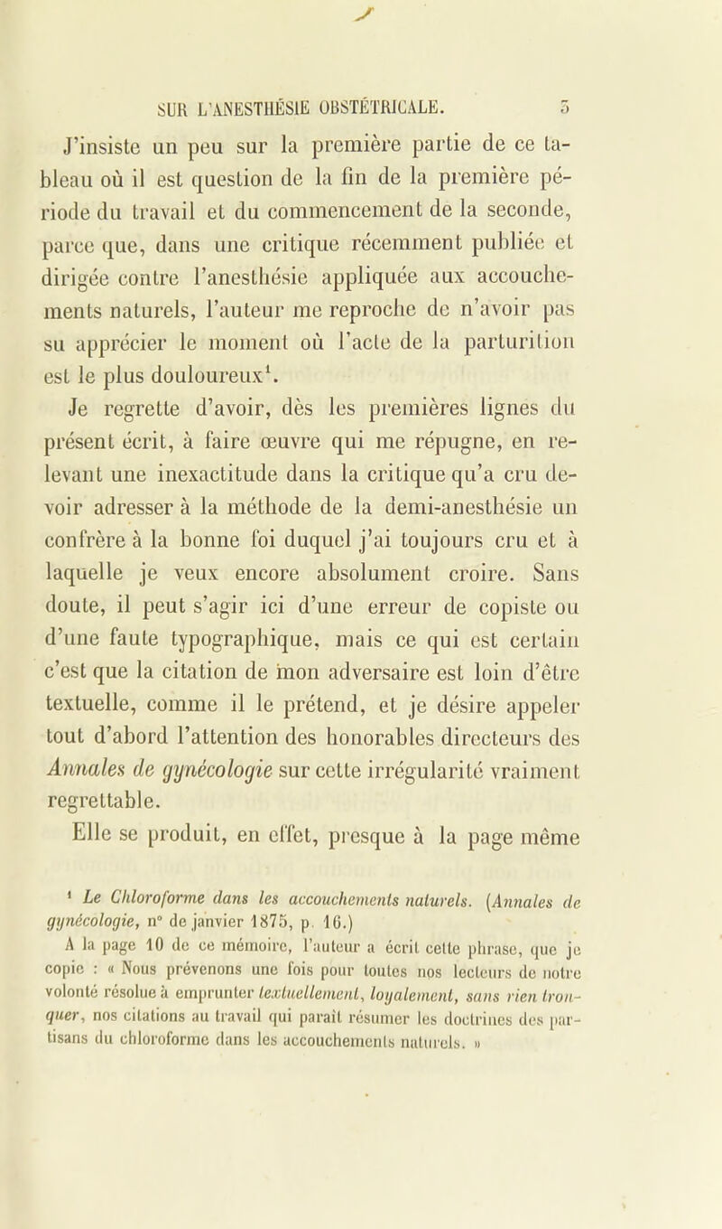 J'insiste un peu sur la première partie de ce ta- bleau où il est question de la fin de la première pé- riode du travail et du commencement de la seconde, parce que, dans une critique récemment pul)liée et dirigée contre l'anesthésie appliquée aux accouche- ments naturels, l'auteur me reproche de n'avoir pas su apprécier le moment où l'acte de la parturiliou est le plus douloureux^ Je regrette d'avoir, dès les premières lignes du présent écrit, à faire œuvre qui me répugne, en re- levant une inexactitude dans la critique qu'a cru de- voir adresser à la méthode de la demi-anesthésie un confrère à la bonne foi duquel j'ai toujours cru et à laquelle je veux encore absolument croire. Sans doute, il peut s'agir ici d'une erreur de copiste ou d'une faute typographique, mais ce qui est certain c'est que la citation de mon adversaire est loin d'être textuelle, comme il le prétend, et je désire appeler tout d'abord l'attention des honorables directeurs des AnJiales de gynécologie sur cette irrégularité vraiment regrettable. Elle se produit, en effet, pi-esque à la page même ' Le Chloroforme dans les accouchements nalurels. {Annales de gynécologie, n de janvier 1875, p. 16.) A la page 10 de ce méirioirc, l'auteur a écril cette phrase, que je copie : « Nous prévenons une l'ois pour toutes nos lecteurs de notre volonté résolue à emprunter tet,7«c//eme«f, loijalemenl, sans rien tron- quer, nos citations au travail qui paraît résumer les doctrines des par- tisans du chloroforme dans les accouchements naturels. «