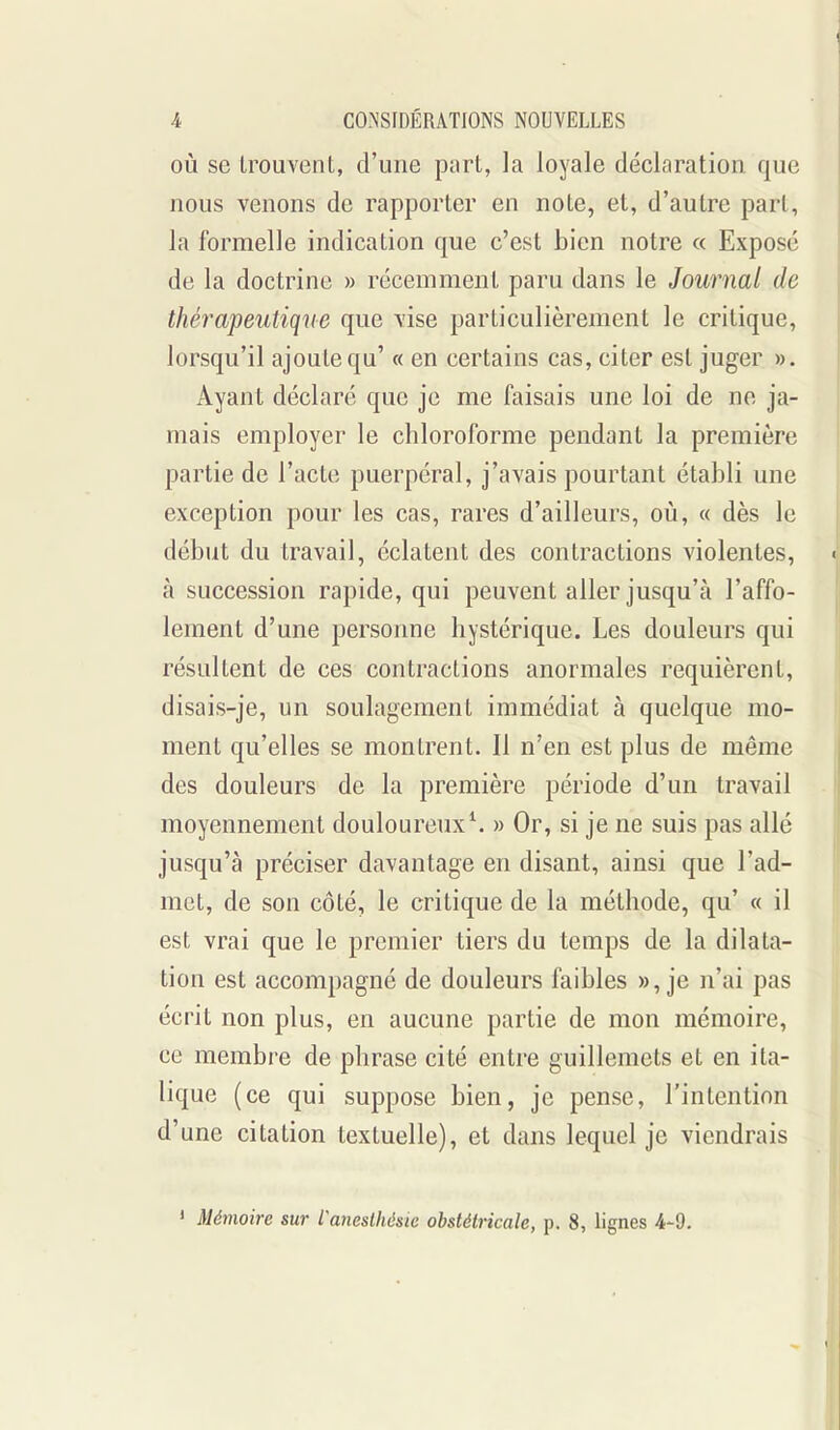 OÙ se trouvent, d'une part, la loyale déclnration que nous venons de rapporter en note, et, d'autre pari, la formelle indication que c'est bien notre « Exposé de la doctrine » récemment paru dans le Journal de thérapeutique que vise particulièrement le critique, lorsqu'il ajoutequ' « en certains cas, citer est juger ». Ayant déclaré que je me faisais une loi de ne ja- mais employer le chloroforme pendant la première partie de l'acte puerpéral, j'avais pourtant établi une exception pour les cas, rares d'ailleurs, où, « dès le début du travail, éclatent des contractions violentes, à succession rapide, qui peuvent aller jusqu'à l'affo- lement d'une personne hystérique. Les douleurs qui résultent de ces contractions anormales requièrent, disais-je, un soulagement immédiat à quelque mo- ment qu'elles se montrent. Il n'en est plus de même des douleurs de la première période d'un travail moyennement douloureux^ » Or, si je ne suis pas allé jusqu'à préciser davantage en disant, ainsi que l'ad- met, de son côté, le critique de la méthode, qu' « il est vrai que le premier tiers du temps de la dilata- tion est accompagné de douleurs faibles », je n'ai pas écrit non plus, en aucune partie de mon mémoire, ce membre de phrase cité entre guillemets et en ita- lique (ce qui suppose bien, je pense, l'intention d'une citation textuelle), et dans lequel je viendrais ' Mémoire sur Caneslhésie obstétricale, p. 8, lignes 4-9.