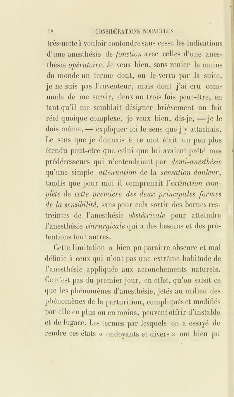 Lrès-nette à vouloir confondre sans cesse les indications d'une anestbésie de fonction avec celles d'une anes- thésie opératoire. Je veux bien, sans renier le moins du monde un terme dont, on le verra par la suite, je ne suis pas l'inventeur, mais dont j'ai cru com- mode de me servir, deux ou trois fois peut-être, en tant qu'il me semblait désigner brièvement un fait réel quoique complexe, je veux bien, dis-je, —je le dois même,— expliquer ici le sens que j'y attacliais. Le sens que je donnais à ce mot était un peu plus étendu peut-être que celui que lui avaient prêté mes prédécesseurs qui n'entendaient par demi-anesthésie qu'une simple attémiation de la sensation douleur, tandis que pour moi il comprenait Vextinction com- plète de cette première des deux principales formes de la sensibilité, sans pour cela sortir des bornes res- treintes de l'anesthésie obstétricale pour atteindre l'anesthésie chirurgicale qui a des besoins et des pré- tentions tout autres. Cette limitation a bien pu paraître obscure et mal définie à ceux qui n'ont pas une extrême habitude de l'anesthésie appliquée aux accouchements naturels. Ce n'est pas du premier jour, en effet, qu'on saisit ce que les phénomènes d'anesthésie, jetés au milieu des phénomènes de la parturition, compliqués et modifiés par elle en plus ou en moins, peuvent offrir d'instable et de fugace. Les termes par lesquels on a essayé de rendre ces états « ondoyants et divers » ont bien pu