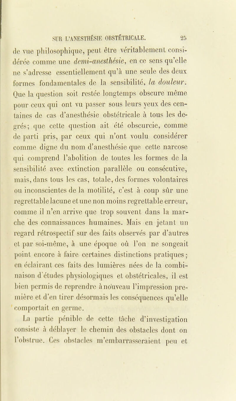 fie vue philosophicpie, peut être véritablemenL consi- dérée comme une demi-anesthéne, en ce sens qu'elle ne s'adresse essentiellement qu'à une seule des deux formes fondamentales de la sensibilité, la douleur. Que la question soit restée longtemps obscure même pour ceux qui ont vu passer sous leurs yeux des cen- taines de cas d'anesthésie obstétricale à tous les de- grés; que cette question ait été obscurcie, comme de parti pris, par ceux qui n'ont voulu considérer comme digne du nom d'anesthésie que cette narcose qui comprend l'abolition de toutes les formes de la sensibilité avec extinction parallèle ou consécutive, mais, dans tous les cas, totale, des formes volontaires ou inconscientes de la motilité, c'est à coup sûr une regrettable lacune et une non moins regrettable erreur, comme il n'en arrive que trop souvent dans la mar- che des connaissances humaines. Mais en jetant un regard rétrospectif sur des faits observés par d'autres et par soi-même, à une époque où l'on ne songeait point encore à faire certaines distinctions pratiques ; en éclairant ces faits des lumières nées de la combi- naison d'études physiologiques et obstétricales, il est bien permis de reprendre à nouveau l'impression pre- mière et d'en tirer désormais les conséquences qu'elle comportait en germe. La partie pénible de cette tâche d'investigation consiste à déblayer le chemin des obstacles dont on l'obstrue. Ces obstacles m'embarrasseraient peu et