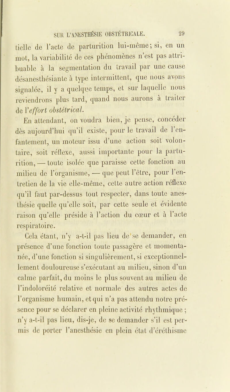 tiellc de l'acte de parlurition lui-même; si, en un mot, la variabilité de ces phénomènes n'est pas attri- buable à la segmentation du travail par une cause désanesthésiante à type intermittent, que nous avons signalée, il y a quelque temps, et sur laquelle nous reviendrons plus tard, quand nous aurons à traiter de l'effort obstétrical. En attendant, on voudra bien, je pense, concéder dès aujourd'hui qu'il existe, pour le travail de l'en- fantement, un moteur issu d'une action soit volon- taire, soit réflexe, aussi importante pour la partu- rition, — toute isolée que paraisse cette fonction au milieu de l'organisme, — que peut l'être, pour l'en- tretien de la vie elle-même, cette autre action réflexe qu'il faut par-dessus tout respecter, dans toute anes- thésie quelle qu'elle soit, par cette seule et évidente raison qu'elle préside à l'action du cœur et à l'acte respiratoire. Cela étant, n'y a-t-il pas lieu de'se demander, en présence d'une fonction toute passagère et momenta- née, d'une fonction si singulièrement, si exceptionnel- lement douloureuse s'exécutant au milieu, sinon d'un calme parfait, du moins le plus souvent au milieu de l'indoloréilé relative et normale des autres actes de l'organisme humain, et qui n'a pas attendu notre pré- sence pour se déclarer en pleine activité rhythraique ; n'y a-t-il pas lieu, dis-je, de se demander s'il est per- mis de porter l'ancsthésie en plein état d'éréthisme