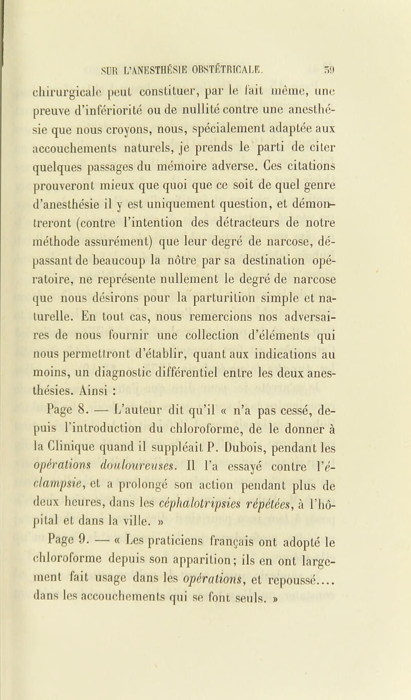 chirurgicale pouL constituer, par le lait luêmc, une preuve d'infériorité ou de nullité contre une anesthé- sie que nous croyons, nous, spécialement adaptée aux accouchements naturels, je prends le parti de citer quelques passages du mémoire adverse. Ces citations prouveront mieux que quoi que ce soit de quel genre d'anesthésie il y est uniquement question, et démon- treront (contre l'intention des détracteurs de notre méthode assurément) que leur degré de narcose, dé- passant de beaucoup la nôtre par sa destination opé- ratoire, ne représente nullement le degré de narcose que nous désirons pour la parturition simple et na- turelle. En tout cas, nous remercions nos adversai- res de nous fournir une collection d'éléments qui nous permettront d'établir, quant aux indications au moins, un diagnostic différentiel entre les deux anes- thésies. Ainsi : Page 8. — L'auteur dit qu'il « n'a pas cessé, de- puis l'introduction du chloroforme, de le donner à la Clinique quand il suppléait P. Dubois, pendant les opérations douloureuses. Il l'a essayé contre Vé- dam'psie, et a prolongé son action pendant plus de deux heures, dans les céphalotripsies répétées, à l'hô- pital et dans la ville. » Page 9. — « Les praticiens français ont adopté le chloroforme depuis son apparition; ils en ont large- ment fait usage dans les opérations, et repoussé.... dans les accouchements qui se font seuls. »