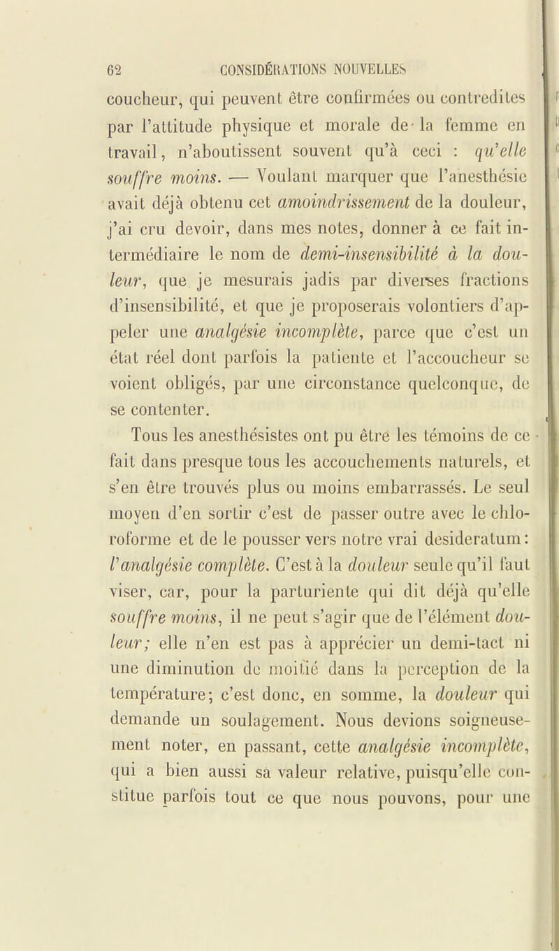 coucheur, qui peuvent être confirmées ou contredites par l'attitude physique et morale de -la femme en travail, n'aboutissent souvent qu'à ceci : qu'elle souffre moins. — Voulant marquer que l'anesthésic avait déjà obtenu cet amoindrissement de la douleur, j'ai cru devoir, dans mes notes, donner à ce fait in- termédiaire le nom de demi-insensibilité à la dou- leur, que je mesurais jadis par diverees fractions d'insensibilité, et que je proposerais volontiers d'ap- peler une analgésie incomplète, parce que c'est un état réel dont parfois la patiente et l'accoucheur se voient obligés, par une circonstance quelconque, de se contenter. Tous les anesthésistes ont pu être les témoins de ce • fait dans presque tous les accouchements naturels, et s'en être trouvés plus ou moins embarrassés. Le seul moyen d'en sortir c'est de passer outre avec le chlo- roforme et de le pousser vers notre vrai desideratum: ^analgésie complète. C'est à la douleur seule qu'il faut viser, car, pour la parturiente qui dit déjà qu'elle souffre moins, il ne peut s'agir que de l'élément dou- leur; elle n'en est pas à apprécier un demi-tact ni une diminution de moitié dans la perception de la température; c'est donc, en somme, la douleur qui demande un soulagement. Nous devions soigneuse- ment noter, en passant, cette analgésie incomplète, qui a bien aussi sa valeur relative, puisqu'elle con- stitue parfois tout ce que nous pouvons, pour une