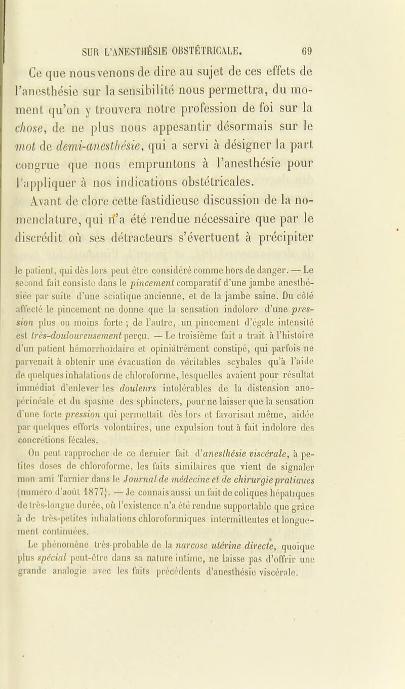 Ce que nous venons de dire au sujet de ces effets de l'anesthésie sur la sensibilité nous permettra, du mo- ment qu'on y trouvera notre profession de foi sur la chose, de ne plus nous appesantir désormais sur le mot de demi-anestliésie, qui a servi à désigner la part congrue que nous empruntons à l'anesthésie pour l'appliquer à nos indications obstétricales. Avant de clore cette fastidieuse discussion de la no- menclature, qui ri'a été rendue nécessaire que par le discrédit où ses détracteurs s'évertuent à précipiter le patient, qui dès lors peut cire considéré comme hors de danger. — Le second fait consisti; dans le pincement comparatif d'une jambe anesthé- siée par suite d'une sciatique ancienne, et de la jambe saine. Du côlé affecté le pincement ne donne que la sensation indolore d'une pres- sion plus ou moins forte ; de l'autre, un pincement d'égale intensité est Irès-douloureusement perçu. —Le troisième fait a trait à l'histoire d'un patient héinorrhoïdaire et opiniâtrement constipé, qui parfois ne parvenait à obtenir une évacuation de véritables scybales qu'à l'aiiie de quelques inhalations de chloroforme, lesquelles avaient pour résultat immédiat d'enlever les douleurs intolérables de la distension ano- périnéale et du spasme des sphincters, pourne laisser que la sensation d'une forte pression qui permettait dès lors cl favorisait même, aidée par quelques efforts volontaires, une expulsion tout à fait indolore des concrétions fécales. On peut rapprociier de ce dernier fait iVaneslhésie viscérale, à pe- tites doses de chloroforme, les faits similaires que vient de signaler mon ami Tarnier dans le Journal de médecine et de chiriirgiepraiiaues (numéro d'août 1877). —Je connais aussi un l'ail de coliques hépatiques de très-longue durée, où l'existence n'a été rendue supportable que grâce Il de très-petites inhalations chloroforiniques intermittentes et longue- ment continuées. Le phénomène ti'ès-probablc de la narcose utérine directe, quoique plus spécial j)cut-ctre dans sa nature intime, ne laisse pas d'offi'ir une grande analogie avec U's faits précédents d'anesthésie viscérale.