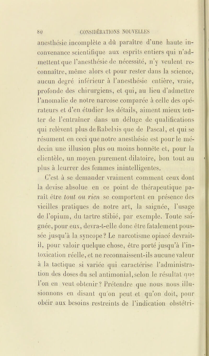 anestliésie incomplèle a dû paraître d'une haute in- convenance scientifique aux esprits entiers qui n'ad- mettent que l'anestlicsie de nécessité, n'y veulent re- connaître, môme alors et pour rester dans la science, aucun degré inférieur à l'anesthésie entière, vraie, profonde des chirurgiens, et qui, au lieu d'admettre l'anomalie de notre narcose comparée à celle des opé- rateurs et d'en étudier les détails, aiment mieux ten- ter de l'entraîner dans un déluge de qualifications qui relèvent plus deRabehis que de Pascal, et qui se résument en ceci que notre anesthésie est pour le mé- decin une illusion plus ou moins honnête et, pour la clientèle, un moyen purement dilatoire, bon tout au plus à leurrer des femmes inintelligentes. C'est à se demander vraiment comment ceux dont la devise absolue en ce point de thérapeutique pa- raît être tout ou rien se comportent en présence des vieilles pratiques de notre art, la saignée, l'usage de l'opium, du tartre stibié, par exemple. Toute sai- gnée, pour eux, devra-t-elle donc être fatalement pous- sée jusqu'à la syncope? Le narcotisme opiacé devrait- il, pour valoir quelque chose, être porté jusqu'à l'in- toxication réelle, et ne reconnaissent-ils aucune valeur à la tactique si variée qui caractérise l'administra- tion des doses du sel anlimonial,selon le résultat qn l'on en veut obtenir? Prétendre que nous nous illu- sionnons en disant qu'on peut et qu'on doit, pour obéir aux besoins restreints de l'indication obstétri-