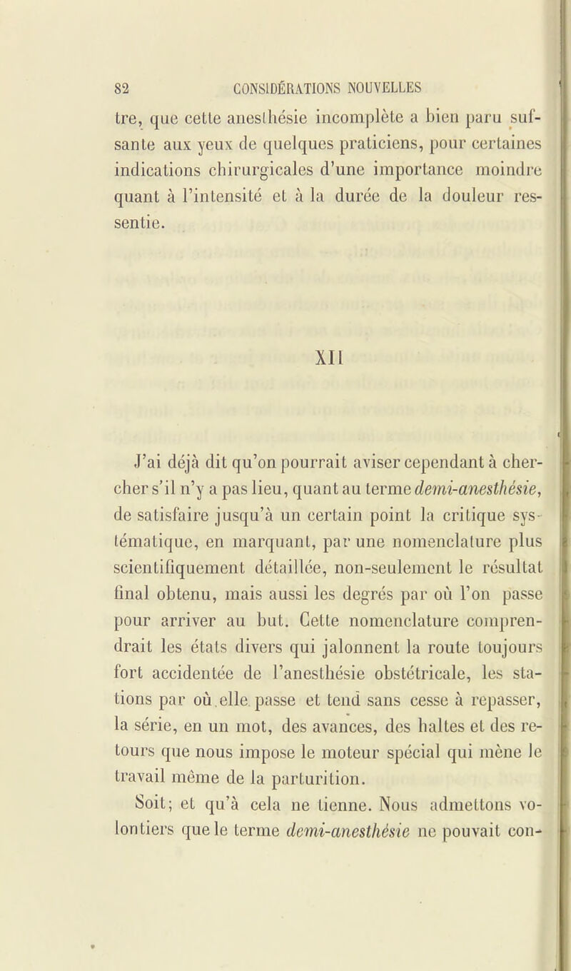 tre, que cette aneslhésie incomplète a bien paru suf- sante aux yeux de quelques praticiens, pour certaines indications chirurgicales d'une importance moindre quant à l'intensité et à la durée de la douleur res- sentie. XII J'ai déjà dit qu'on pourrait aviser cependant à cher- cher s'il n'y a pas lieu, quant au terme demi-anesthésie, de satisfaire jusqu'à un certain point la critique sys- tématique, en marquant, par une nomenclature plus scientifiquement détaillée, non-seulement le résultat final obtenu, mais aussi les degrés par où l'on passe pour arriver au but. Cette nomenclature compren- drait les états divers qui jalonnent la route toujours fort accidentée de l'anesthésie obstétricale, les sta- tions par où,elle passe et tend sans cesse à repasser, la série, en un mot, des avances, des haltes et des re- tours que nous impose le moteur spécial qui mène le travail même de la parturition. Soit; et qu'à cela ne tienne. Nous admettons vo- lontiers que le terme demi-anesthésie ne pouvait con-