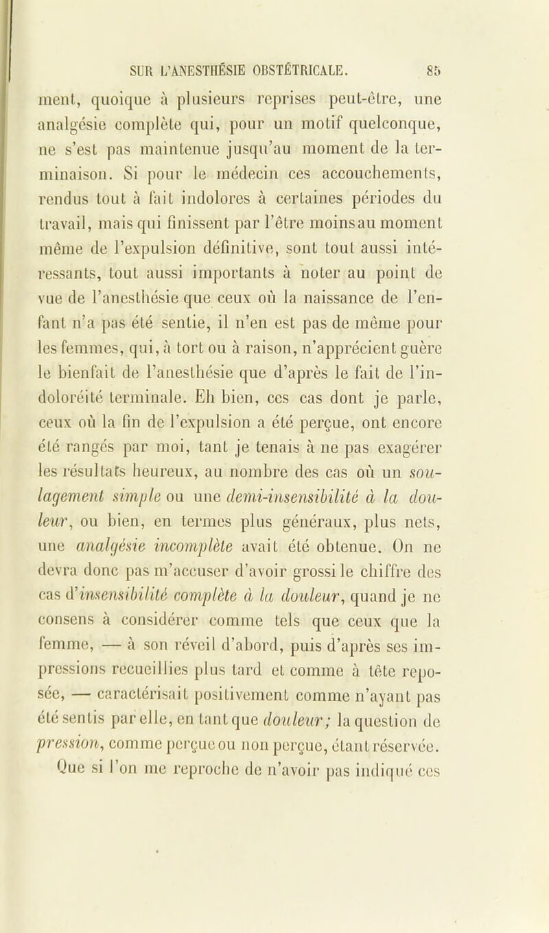 ment, quoique à plusieurs reprises peuL-élre, une analgésie complète qui, pour un motif quelconque, ne s'est pas maintenue jusqu'au moment de la ter- minaison. Si pour le médecin ces accouchements, rendus tout à fait indolores à certaines périodes du travail, mais qui finissent par l'être moins au moment même de l'expulsion définitive, sont tout aussi inté- ressants, tout aussi importants à noter au point de vue de l'ancsthésie que ceux où la naissance de l'en- fant n'a pas été sentie, il n'en est pas de même pour les femmes, qui, à tort ou à raison, n'apprécient guère le bienfait de l'anesthésie que d'après le fait de l'in- doloréité terminale. Eh bien, ces cas dont je parle, ceux où la fin de l'expulsion a été perçue, ont encore été rangés par moi, tant je tenais à ne pas exagérer les résultats heureux, au nombre des cas où un sou- lagement simple ou une demi-insensibilité à la dou- leur, ou bien, en termes plus généraux, plus nets, une analgésie incomplète avait été obtenue. On ne devra donc pas m'accuser d'avoir grossi le chiffre des cas d'insensibilité complète à la douleur, quand je ne consens à considérer comme tels que ceux que la femme, — à son réveil d'abord, puis d'après ses im- pressions recueillies plus tard et comme à tête repo- sée, — caractérisait positivement comme n'ayant pas été sentis par elle, en tant que douleur; la question de pression, comme perçue ou non perçue, étant réservée. Que si l'on me reproche de n'avoir pas indiqué ces