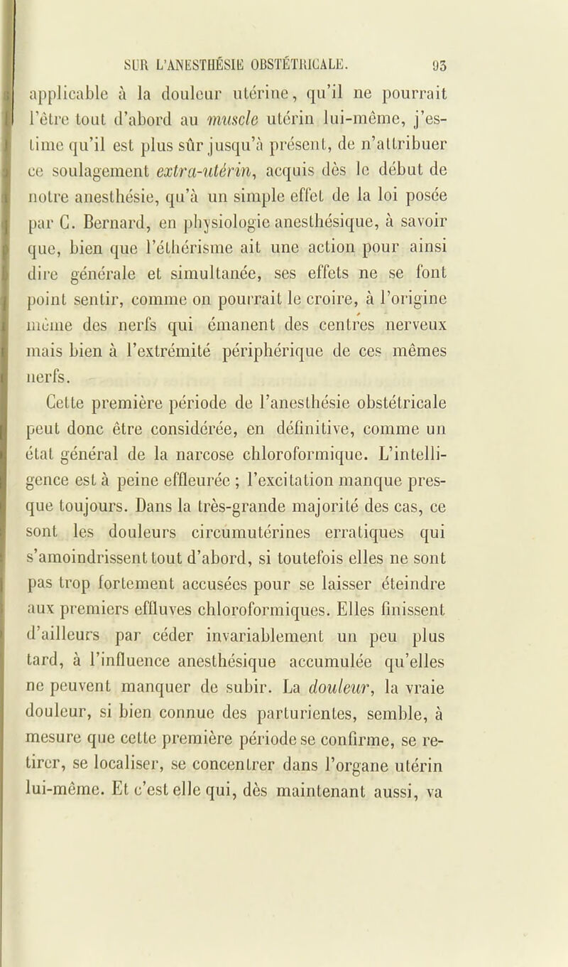 applicable à la douleur utérine, qu'il ne pourrait Tètre tout d'abord au muscle utérin lui-même, j'es- time qu'il est plus sûr jusqu'à présent, de n'attribuer ce soulagement extra-utérin, acquis dès le début de notre anesthésie, qu'à un simple effet de la loi posée par C. Bernard, en physiologie anesthésique, à savoir que, bien que l'éthérisme ait une action pour ainsi dire générale et simultanée, ses effets ne se font point sentir, comme on pourrait le croire, à l'origine niùme des nerfs qui émanent des centres nerveux mais bien à l'extrémité périphérique de ces mêmes nerfs. Cette première période de l'anesthésie obstétricale peut donc être considérée, en définitive, comme un état général de la narcose chloroformiquc. L'intelli- gence est à peine effleurée ; l'excitation manque pres- que toujours. Dans la très-grande majorité des cas, ce sont les douleurs circumutérines erratiques qui s'amoindrissent tout d'abord, si toutefois elles ne sont pas trop fortement accusées pour se laisser éteindre aux premiers effluves chloroformiques. Elles finissent d'ailleurs par céder invariablement un peu plus tard, à l'influence anesthésique accumulée qu'elles ne peuvent manquer de subir. La douleur, la vraie douleur, si bien connue des parturientes, semble, à mesure que cette première période se confirme, se re- tirer, se localiser, se concentrer dans l'organe utérin lui-même. Et c'est elle qui, dès maintenant aussi, va