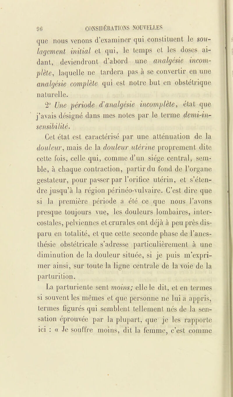 que nous venons d'examiner qui consliluent le sou- lagement initial et qui, le temps et les doses ai- dant, deviendront d'abord une analgésie incom- plète, laquelle ne tardera pas à se convertir en une analgésie complète qui est notre but en obstétj-ique naturelle. 2 Une période d'analgésie incomplète, état que j'avais désigné dans mes notes par le terme demi-in- sensibilité. Cet état est caractérisé par une atténuation de la douleur, mais de la douleur utérine proprement dite cette fois, celle qui, comme d'un siège central, sem- ble, à chaque contraction, partir du fond de l'organe geslateur, pour passer par l'orifice utérin, et s'éten- dre jusqu'à la région périnéo-vulvaire. C'est dire que si la première période a été ce que nous l'avons presque toujours vue, les douleurs lombaires, inter- costales, pelviennes et crurales ont déjà à peu près dis- paru en totalité, et que cette seconde phase de l'anes- thésie obstétricale s'adresse particulièrement à une diminution de la douleur située, si je puis m'expri- mer ainsi, sur toute la ligne centrale de la voie de la parturition. La parturiente sent moins; elle le dit, et en termes si souvent les mêmes et que personne ne lui a appris, termes figurés qui semblent tellement nés de la sen- sation éprouvée par la plupart, que je les rapporte ici : « Je souffre moins, dit la femme, c'est comme