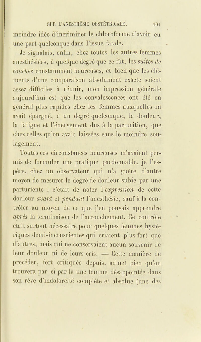 moindre idée d'incriminer le chloroforme d'avoir eu une part quelconque dans l'issue fatale. Je signalais, enfin, chez toutes les autres femmes anesthésiées, à quelque degré que ce fût, les suites de couches constamment heureuses, et bien que les élé- ments d'une comparaison absolument exacte soient assez difficiles à réunir, mon impression générale aujourd'hui est que les convalescences ont été en général plus rapides chez les femmes auxquelles on avait épargné, à un degré quelconque, la douleur, la fatigue et l'énervement dus à la parturition, que chez celles qu'on avait laissées sans le moindre sou- lagement. Toutes ces circonstances heureuses m'avaient per- mis de formuler une pratique pardonnable, je l'es- père, chez un observateur qui n'a guère d'autre moyen de mesurer le degré de douleur subie par une parturiente : c'était de noter Vexpression de cette douleur avant et pendant l'anesthésie, sauf à la con- trôler au moyen de ce que j'en pouvais apprendre après la terminaison de l'accouchement. Ce contrôle était surtout nécessaire pour quelques femmes hysté- riques demi-inconscientes qui criaient plus fort que d'autres, mais qui ne conservaient aucun souvenir de leur douleur ni de leurs cris. — Cette manière de procéder, fort critiquée depuis, admet bien qu'on trouvera par ci par là une femme désappointée dans son rêve d'indoloréité complète et absolue (une des