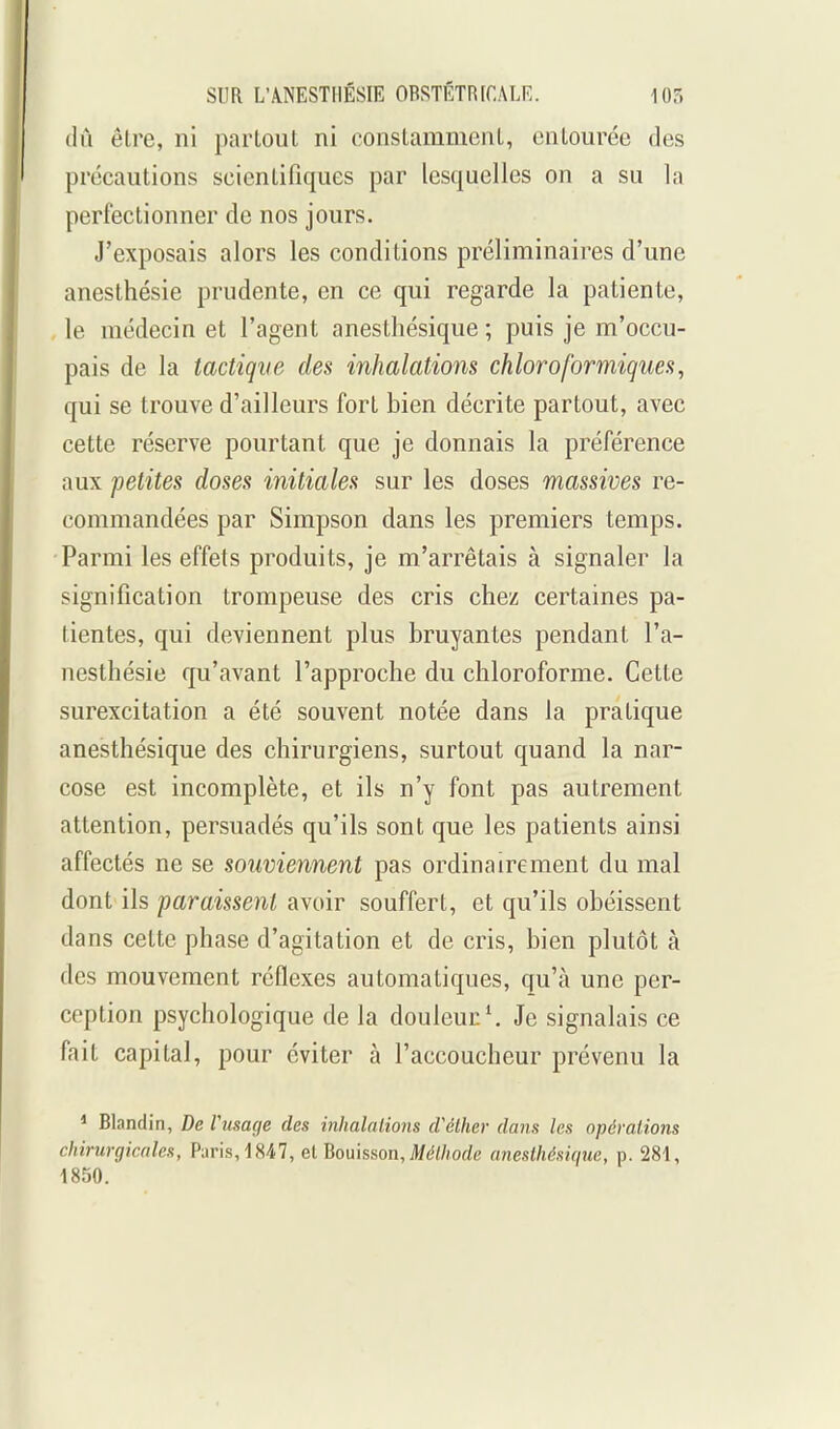 tlii être, ni partout ni constamment, entourée des précautions scientifiques par lesquelles on a su la perfectionner de nos jours. J'exposais alors les conditions préliminaires d'une anesthésie prudente, en ce qui regarde la patiente, le médecin et l'agent anesthésique ; puis je m'occu- pais de la tactique des inhalations chloroformigues, qui se trouve d'ailleurs fort bien décrite partout, avec cette réserve pourtant que je donnais la préférence aux petites doses initiales sur les doses massives re- commandées par Simpson dans les premiers temps. Parmi les effets produits, je m'arrêtais à signaler la signification trompeuse des cris chez certaines pa- tientes, qui deviennent plus bruyantes pendant l'a- nesthésie qu'avant l'approche du chloroforme. Cette surexcitation a été souvent notée dans la pratique anesthésique des chirurgiens, surtout quand la nar- cose est incomplète, et ils n'y font pas autrement attention, persuadés qu'ils sont que les patients ainsi affectés ne se souviennent pas ordinairement du mal dont ils paraissent avoir souffert, et qu'ils obéissent dans cette phase d'agitation et de cris, bien plutôt à des mouvement réflexes automatiques, qu'à une per- ception psychologique de la douleur ^ Je signalais ce fait capital, pour éviter à l'accoucheur prévenu la * Blandin, De Vusage des inhalalio7is cVélher dans les opérations chirurgicales, Paris, 1847, elBoukson, Méthode anesthésique, p. 281, 1850.