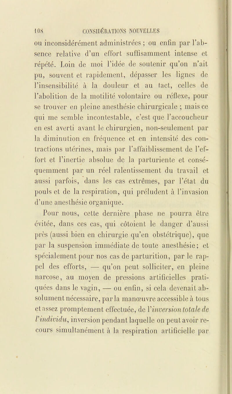 OU inconsidérément administrées ; ou enfin par l'ab- sence relative d'un effort suffisamment intense et répété. Loin de moi l'idée de soutenir qu'on n'ait pu, souvent et rapidement, dépasser les lignes de l'insensibilité à la douleur et au lact, celles de l'abolition de la motilité volontaire ou réflexe, pour se trouver en pleine anesthésie chirurgicale ; mais ce qui me semble incontestable, c'est que l'accoucheur en est averti avant le chirurgien, non-seulement par la diminution en fréquence et en intensité des con- tractions utérines, mais par l'affaiblissement de l'ef- fort et l'inertie absolue de la parturiente et consé- quemment par un réel ralentissement du travail et aussi parfois, dans les cas extrêmes, par l'état du pouls et de la respiration, qui préludent à l'invasion d'une anesthésie organique. Pour nous, cette dernière phase ne pourra être évitée, dans ces cas, qui côtoient le danger d'aussi près (aussi bien en chirurgie qu'en obstétrique), que par la suspension immédiate de toute anesthésie; et spécialement pour nos cas de parturition, par le rap- pel des efforts, — qu'on peut solliciter, en pleine narcose, au moyen de pressions artificielles prati- quées dans le vagin, — ou enfin, si cela devenait ab- solument nécessaire, parla manœuvre accessible à tous et assez promptement effectuée, de Vinversion totale de l'individu, inversion pendant laquelle on peut avoir re- cours simultanément à la respiration artificielle par