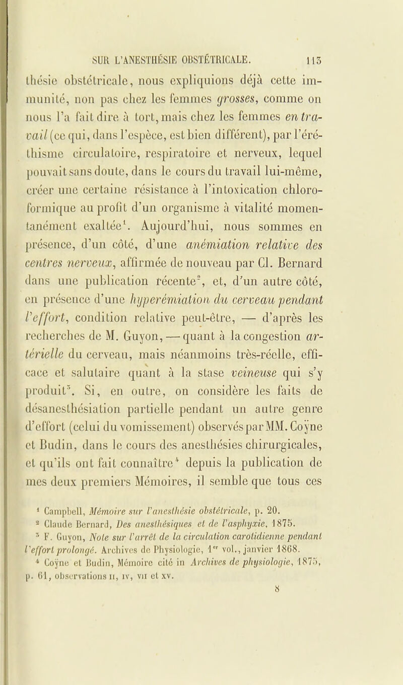 ihésie obstétricale, nous expliquions déjà cette im- munité, non pas chez les femmes grosses, comme on nous l'a fait dire à tort, mais chez les femmes en tra- vail (ce qui, dans l'espèce, est bien différent), par l'éré- thisme circulatoire, respiratoire et nerveux, lequel pouvait sans doute, dans le cours du travail lui-même, créer une certaine résistance à l'intoxication chloro- formique au profit d'un organisme à vitalité momen- tanément exaltée^ Aujourd'hui, nous sommes en présence, d'un côté, d'une anémiation relative des centres nerveux, affirmée de nouveau par Cl. Bernard dans une publication récente, et, d'un autre côté, en présence d'une hyperémialion du cerveau pendant l'effort, condition relative peut-être, — d'après les recherches de M, Guyon, — quant à la congestion ar- térielle du cerveau, mais néanmoins très-réelle, effi- cace et salutaire quant à la stase veineuse qui s'y produit. Si, en outi'e, on considère les faits de désanesthésiation partielle pendant un autre genre d'effort (celui du vomissement) observés par MM. Coyne et Budin, dans le cours des aneslhésies chirurgicales, et qu'ils ont fait connaître* depuis la publication de mes deux premiers Mémoires, il semble que tous ces * Campbell, Mémoire sur VancHlIièsie obstétricale, p. 20. - Claude Bernard, Des aneslliésiques et de l'asphyxie, 1875. ' F. Guyon, Note sur rarrei de la circulation carotidienne pendant l'effort prolongé. Archives de Physiologie, 1 vol., jinivier 1868. * Coyne et Budin, Mémoire cite in Archives de physiologie, 1873, p. 01, observalions ii, iv, vu cl xv. 8