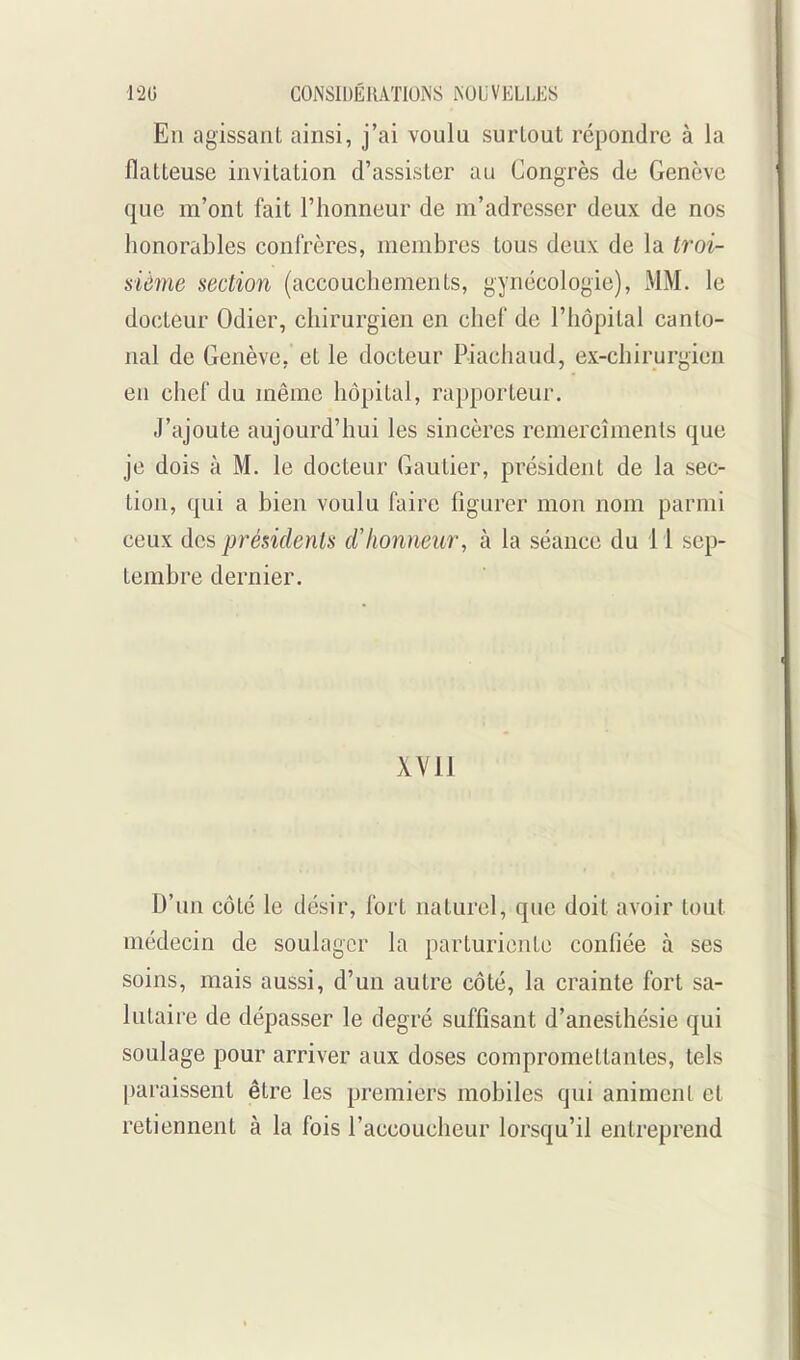 En agissant ainsi, j'ai voulu surtout répondre à la flatteuse invitation d'assister au Congrès de Genève que m'ont fait l'honneur de m'adresser deux de nos honorables confrères, membres tous deux: de la troi- sième section (accouchements, gynécologie), MM. le docteur Odier, chirurgien en chef de l'hôpital canto- nal de Genève, et le docteur Piachaud, ex-chirurgien en chef du même hôpital, rapporteur. J'ajoute aujourd'hui les sincères remercîments que je dois à M. le docteur Gautier, président de la sec- tion, qui a bien voulu faire figurer mon nom parmi ceux des présidents d'honneur, à la séance du 11 sep- tembre dernier. XVII D'un côté le désir, fort naturel, que doit avoir tout médecin de soulager la parturiente confiée à ses soins, mais aussi, d'un autre côté, la crainte fort sa- lutaire de dépasser le degré suffisant d'anesthésie qui soulage pour arriver aux doses compromettantes, tels paraissent être les premiers mobiles qui animent et retiennent à la fois l'accoucheur lorsqu'il entreprend