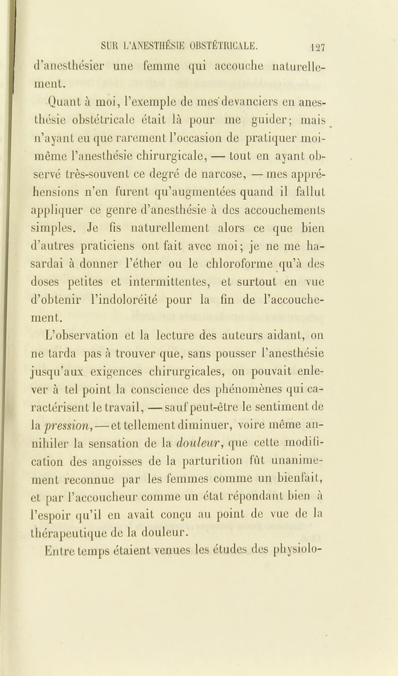 d'aiicslhésicr une femme qui accouche iialui-elle- mcut. Quant à moi, l'exemple de mes'devanciers en anes- ihcsie obstétricale était là pour me guider; mais n'ayant eu que rarement l'occasion de pratiquer moi- même l'anesthésie chirurgicale, — tout en ayant ob- servé très-souvent ce degré de narcose, — mes appré- hensions n'en furent qu'augmentées quand il fallut appliquer ce genre d'anesthésie à des accouchements simples. Je fis naturellement alors ce que bien d'autres praticiens ont fait avec moi ; je ne me ha- sardai à donner l'éther ou le chloroforme qu'à des doses petites et intermittentes, et surtout en vue d'obtenir l'indoloréité pour la fm de l'accouche- ment. L'observation et la lecture des auteurs aidant, on ne tarda pas à trouver que, sans pousser l'anesthésie jusqu'aux exigences chirurgicales, on pouvait enle- ver à tel point la conscience des phénomènes qui ca- ractérisent le travail, —sauf peut-être le sentiment de h pression,—et tellement diminuer, voire même an- nihiler la sensation de la douleur, que cette modifi- cation des angoisses de la parturition fût unanime- ment reconnue par les femmes comme un bienfait, et par l'accoucheur comme un état répondant bien à l'espoir qu'il en avait conçu au point de vue de la thérapcuti([ue de la douleur. Entre temps étaient venues les études des physiolo-