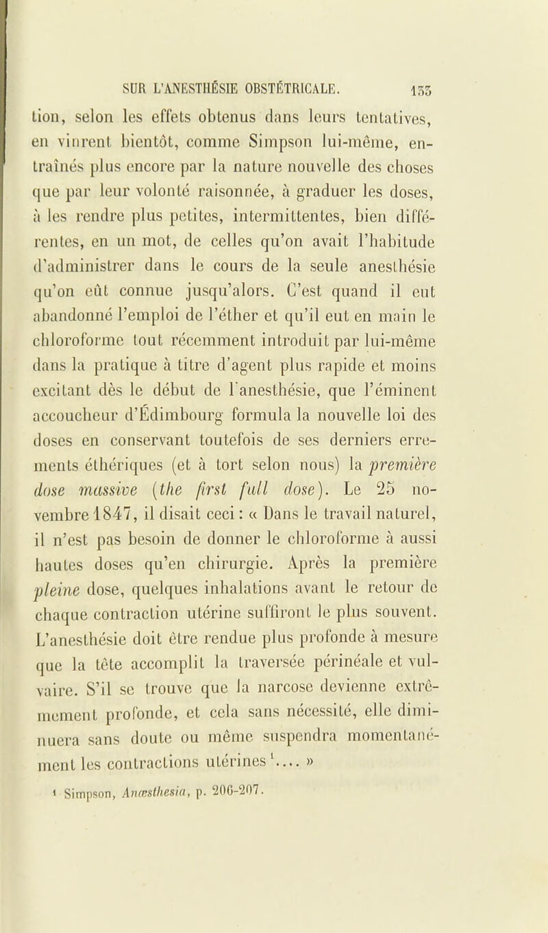 lion, selon les effets obtenus dans leurs tentatives, en vinrent bientôt, comme Simpson lui-même, en- traînés plus encore par la nature nouvelle des choses que par leur volonté raisonnée, à graduer les doses, à les rendre plus petites, intermittentes, bien diffé- rentes, en un mot, de celles qu'on avait l'habitude d'administrer dans le cours de la seule aneslhésie qu'on eût connue jusqu'alors. C'est quand il eut abandonné l'emploi de l'éther et qu'il eut en main le chloroforme tout récemment introduit par lui-même d.ans la pratique à titre d'agent plus rapide et moins excitant dès le début de l anesthésie, que l'émincnt accoucheur d'Edimbourg formula la nouvelle loi des doses en conservant toutefois de ses derniers erre- ments éthériques (et à tort selon nous) la première dose massive [tfie first fidl dose). Le 25 no- vembre 1847, il disait ceci : « Dans le travail naturel, il n'est pas besoin de donner le chloroforme à aussi hautes doses qu'en chirurgie. Après la première pleine dose, quelques inhalations avant le retour de chaque contraction utérine suffiront le plus souvent. L'anesthésie doit être rendue plus profonde à mesure que la tête accomplit la traversée périnéale et vul- vaire. S'il se trouve que la narcose devienne extrê- mement profonde, et cela sans nécessité, elle dimi- nuera sans doute ou même suspendra momentané- ment les contractions utérines'.... » » Simpson, Anœslhesia, p. 200-207.