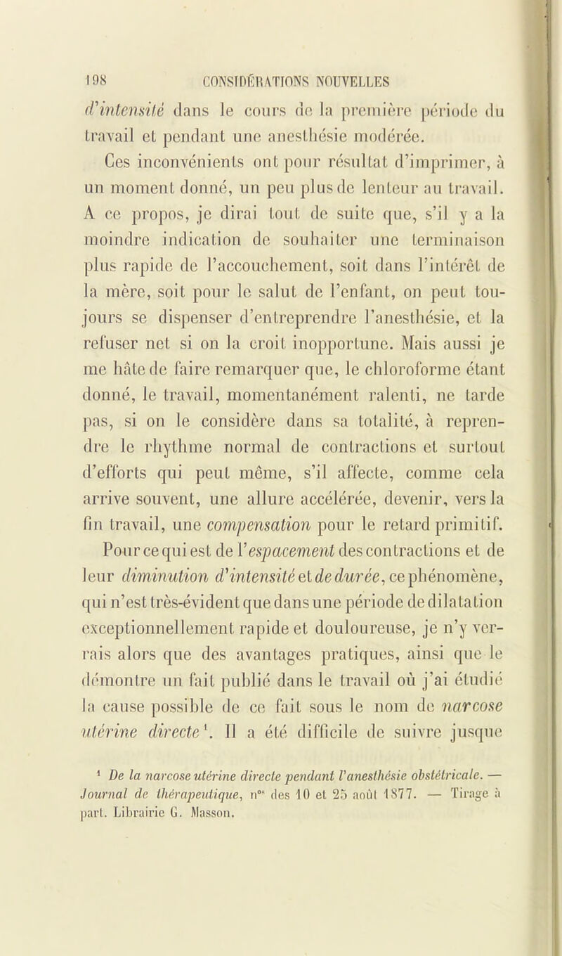 (rintensilé dans le cours do la prcini(';re période du travail et pendant une anestliésie modérée. Ces inconvénients ont pour résultat d'imprimer, à un moment donné, un peu plus de lenteur au travail. A ce propos, je dirai tout de suite que, s'il y a la moindre indication de souhaiter une terminaison plus rapide de l'accouchement, soit dans l'intérêt de la mère, soit pour le salut de l'enfant, on peut tou- jours se dispenser d'entreprendre l'anesthésie, et la refuser net si on la croit inopportune. Mais aussi je me hâte de faire remarquer que, le chloroforme étant donné, le travail, momentanément ralenti, ne tarde pas, si on le considère dans sa totalité, à repren- dre le rhythme normal de contractions et surtout d'efforts qui peut même, s'il affecte, comme cela arrive souvent, une allure accélérée, devenir, vers la fin travail, une compensation pour le retard primitif. Pour ce qui est de Vespacement des contractions et de leur diminution d^ntensitéel de durée, ce i^hénomène, qui n'est très-évident que dans une période de dilatation exceptionnellement rapide et douloureuse, je n'y ver- rais alors que des avantages pratiques, ainsi que le démontre un fait publié dans le travail où j'ai étudié la cause possible de ce fait sous le nom de narcose utérine directe\ 11 a été difficile de suivre jusque ' De la narcose utérine directe pendant Vanestliésie obstétricale. — Journal de thérapeidique, des 10 et 25 anùl 1877. — Tirage à part. Librairie G. Masson.