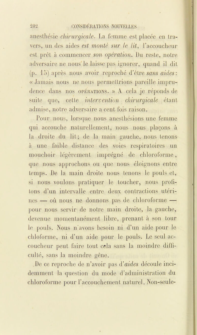 anesLliésie chirurgicale. La femme est placée en Ira- vers, un des aides est monté sur le lit, l'accoucheur est prêt à commencer son opération. Du reste, notre adversaire ne nous'le laisse pas ignorer, quand il dit (p. 15) après nous avoir reproché d'être sans aides: « Jamais nous ne nous permettrions pareille impru- dence dans nos opérations. » A cela je réponds de suite que, cette intervention chirurgicale étant admise, notre adversaire a cent fois raison. Pour nous, lorsc^ue nous anesthésions une femme qui accouche naturellement, nous nous plaçons à la droite du lit; de la main gauche, nous tenons à une faihlc distance des voies respiratoires un mouchoir légèrement imprégné de chloroforme, que nous approchons ou que nous éloignons entre temps. De la main droite nous tenons le pouls et, si nous voulons pratiquer le toucher, nous profi- tons d'un intervalle entre deux contractions utéri- nes — où nous ne donnons pas de chloroforme — ])our nous servir de notre main droite, la gauche, devenue momentanément lihre, prenant à son tour le pouls. Nous n'avons besoin ni d'un aide pour le chloforme, ni d'un aide pour le pouls. Le seul ac- coucheur peut faire tout cela sans la moindre diffi- culté, sans la moindre gêne. De ce reproche de n'avoir pas d'aides découle inci- demment la question du mode d'administration du chloroforme pour l'accouchement naturel. Non-seule-