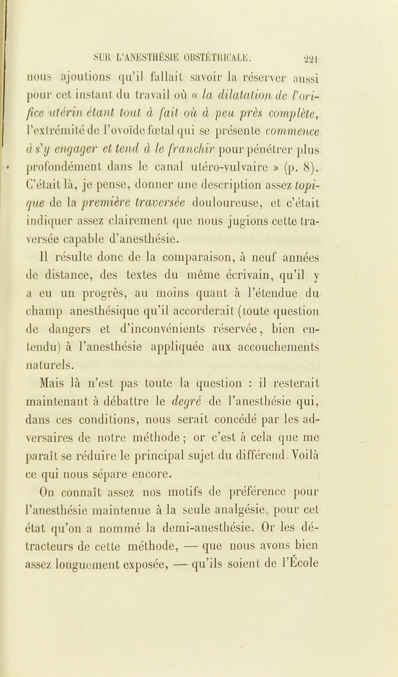 nous ajoulions qu'il fallait savoir la réserver aussi poui' cet instant du travail oiî « la dilalation de l'ori- fice utérin étant tout à [ait où à peu près complète, rexlrémitéde l'ovoïdc fœtal qui se présente commence à s'y engager et tend à le franchir pour pénétrer plus profondément dans le canal utéro-vulvairc » ([). 8). C'était là, je pense, donner une description assez topi- que de la première traversée douloureuse, et c'était indiquer assez clairement que nous jugions cette tra- versée capable d'anestliésie. Il résulte donc de la comparaison, à neuf années de distance, des textes du même écrivain, qu'il y a eu un progrès, au moins quant à l'étendue du champ anesthésique qu'il accorderait (toute question de dangers et d'inconvénients réservée, bien en- tendu) à l'anesthésie appliquée aux accouchements naturels. Mais là n'est pas toute la question : il resterait maintenant à débattre le degré de l'anesthésie qui, dans ces conditions, nous serait concédé par les ad- versaires de notre méthode ; or c'est à cela que me paraît se réduire le principal sujet du différend. Yoilà ce qui nous sépare encore. On connaît assez nos motifs de préférence pour l'anesthésie maintenue à la seule analgésie, pour cet état qu'on a nommé la demi-anesthésie. Or les dé- tracteurs de cette méthode, — que nous avons bien assez longuement exposée, — qu'ils soient de l'Ecole