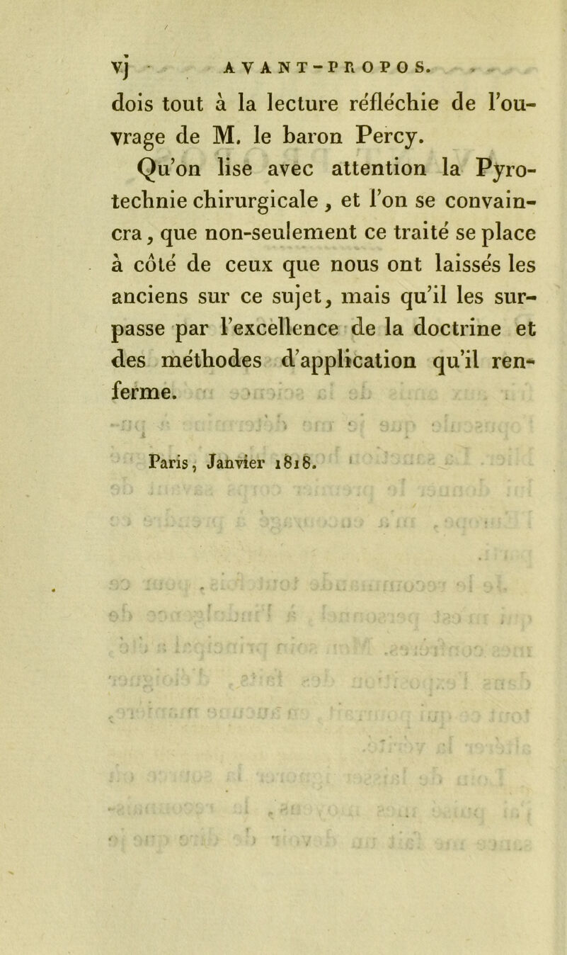 dois tout à la lecture réfléchie de Tou- vrage de M. le baron Percy. Qu'on lise avec attention la Pyro- technie chirurgicale, et Ton se convain- cra , que non-seulement ce traité se place à côté de ceux que nous ont laissés les anciens sur ce sujet, mais qu'il les sur- passe par l'excellence de la doctrine et des méthodes d'application qu’il ren** ferme. • Paris, Janvier iBi8. i